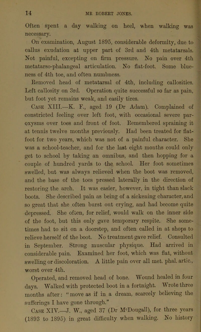 Often spent a day walking on heel, when walking was necessary. On examination, August 1895, considerable deformity, due to callus exudation at upper part of 3rd and 4th metatarsals. Not painful, excepting on firm pressure. No pain over 4th metatarso-phalangeal articulation. No flat-foot. Some blue- ness of 4th toe, and often numbness. Removed head of metatarsal of 4th, including callosities. Left callosity on 3rd. Operation quite successful so far as pain, but foot yet remains weak, and easily tires. Case XIII.—K. F., aged 19 (Dr Adam). Complained of constricted feeling over left foot, with occasional severe par- oxysms over toes and front of foot. Remembered spraining it at tennis twelve months previously. Had been treated for flat- foot for two years, which was not of a painful character. She was a school-teacher, and for the last eight months could only get to school by taking an omnibus, and then hopping for a couple of hundred yards to the school. Her foot sometimes swelled, but was always relieved when the boot was removed, and the base of the toes pressed laterally in the direction of restoring the arch. It was easier, however, in tight than slack boots. She described pain as being of a sickening character, and so great that she often burst out crying, and had become quite depressed. She often, for relief, would walk on the inner side of the foot, but this only gave temporary respite. She some- times had to sit on a doorstep, and often called in at shops to relieve herself of the boot. No treatment gave relief. Consulted in September. Strong muscular physique. Had arrived in considerable pain. Examined her foot, which was flat, without swelling or discoloration. A little pain over all met. phal. artic., worst over 4th. Operated, and removed head of bone. Wound healed in four days. Walked with protected boot in a fortnight. Wrote three months after: “move as if in a dream, scarcely believing the sufferings I have gone through.” Case XIV.—J. W., aged 37 (Dr M°Dougall), for three years (1893 to 1895) in great difficulty when walking. No history