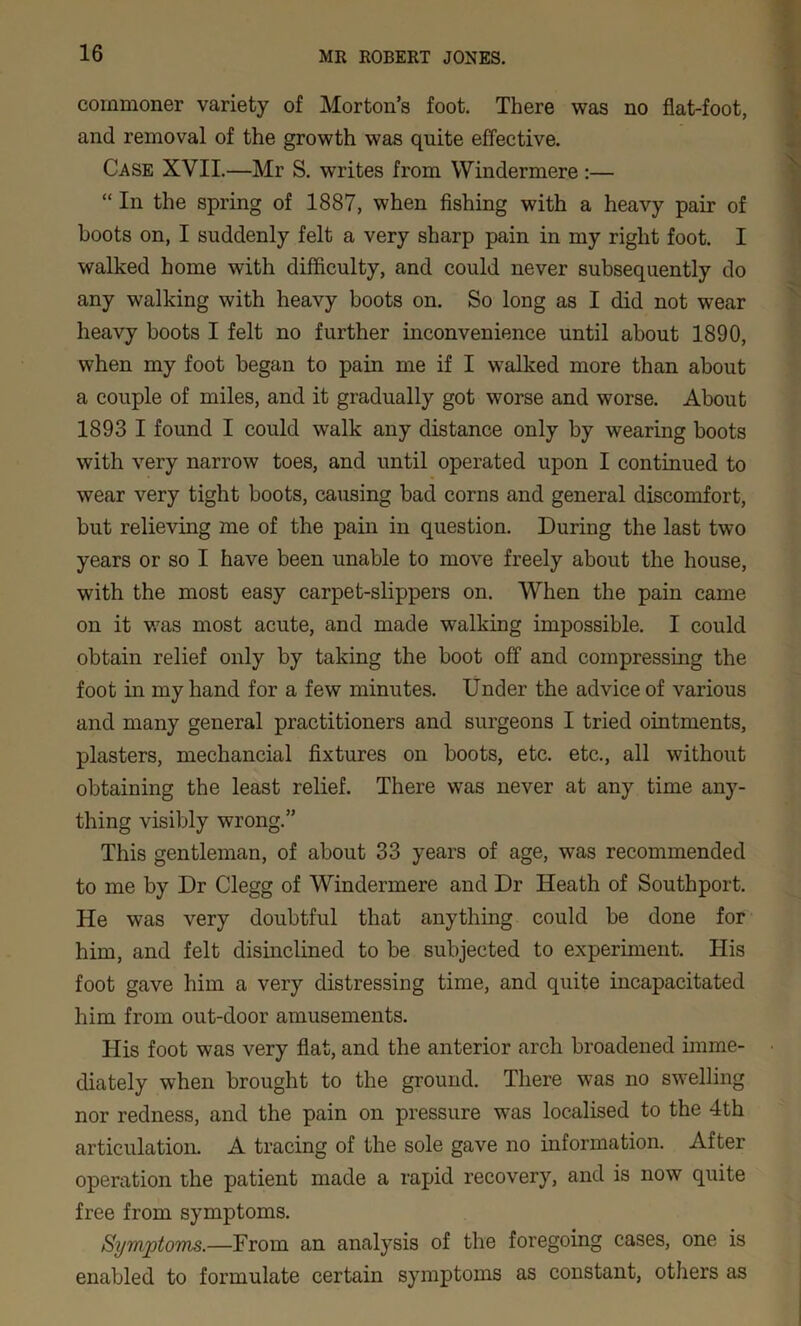 commoner variety of Morton’s foot. There was no flat-foot, and removal of the growth was quite effective. Case XVII.—Mr S. writes from Windermere :— “ In the spring of 1887, when fishing with a heavy pair of boots on, I suddenly felt a very sharp pain in my right foot. I walked home with difficulty, and could never subsequently do any walking with heavy boots on. So long as I did not wear heavy boots I felt no further inconvenience until about 1890, when my foot began to pain me if I walked more than about a couple of miles, and it gradually got worse and worse. About 1893 I found I could walk any distance only by wearing boots with very narrow toes, and until operated upon I continued to wear very tight boots, causing bad corns and general discomfort, but relieving me of the pain in question. During the last two years or so I have been unable to move freely about the house, with the most easy carpet-slippers on. When the pain came on it v.ras most acute, and made walking impossible. I could obtain relief only by taking the boot off and compressing the foot in my hand for a few minutes. Under the advice of various and many general practitioners and surgeons I tried ointments, plasters, mechancial fixtures on boots, etc. etc., all without obtaining the least relief. There was never at any time any- thing visibly wrong.” This gentleman, of about 33 years of age, was recommended to me by Dr Clegg of Windermere and Dr Heath of Southport. He was very doubtful that anything could be done for him, and felt disinclined to be subjected to experiment. His foot gave him a very distressing time, and quite incapacitated him from out-door amusements. His foot was very flat, and the anterior arch broadened imme- diately when brought to the ground. There was no swelling nor redness, and the pain on pressure was localised to the 4th articulation. A tracing of the sole gave no information. After operation the patient made a rapid recovery, and is now quite free from symptoms. Symptoms.—From an analysis of the foregoing cases, one is enabled to formulate certain symptoms as constant, others as