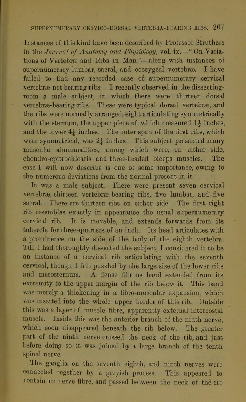 Instances of this kind have been described by Professor Strothers iu the Journal of Anatomy and Physiology, vol. ix.—“ On Varia- tions of Vertebrae and Ribs in Man ”—along with instances of supernumerary lumbar, sacral, and coccygeal vertebrae. I have failed to find any recorded case of supernumerary cervical vertebrae not bearing ribs. I recently observed in the dissecting- room a male subject, in which there were thirteen dorsal vertebrse-bearing ribs. These were typical dorsal vertebrae, and the ribs were normally arranged, eight articulating symmetrically with the sternum, the upper piece of which measured 1£ inches, and the lower inches. The outer span of the first ribs, which were symmetrical, was inches. This subject presented many muscular abnormalities, among which were, on either side, chondro-epitrochlearis and three-headed biceps muscles. The case I will now describe is one of some importance, owing to the numerous deviations from the normal present in it. It was a male subject. There were present seven cervical vertebrre, thirteen vertebrse-bearing ribs, five lumbar, and five sacral. There are thirteen ribs on either side. The first right rib resembles exactly in appearance the usual supernumerary cervical rib. It is movable, and extends forwards from its tubercle for three-quarters of an inch. Its head articulates with a prominence on the side of the body of the eighth vertebra. Till I had thoroughly dissected the subject, I considered it to be an instance of a cervical rib articulating with the seventh cervical, though I felt puzzled by the large size of the lower ribs and mesosternum. A dense fibrous band extended from its extremity to the upper margin of the rib below it. This band was merely a thickening in a fibro-muscular expansion, which was inserted into the whole upper border of this rib. Outside this was a layer of muscle fibre, apparently external intercostal muscle. Inside this was the anterior branch of the ninth nerve, which soon disappeared beneath the rib below. The greater part of the ninth nerve crossed the neck of the rib, and just before doing so it was joined by a large branch of the tenth spinal nerve. The ganglia on the seventh, eighth, and ninth nerves were connected together by a greyish process. This appeared to contain no nerve fibre, and passed between the neck of the rib