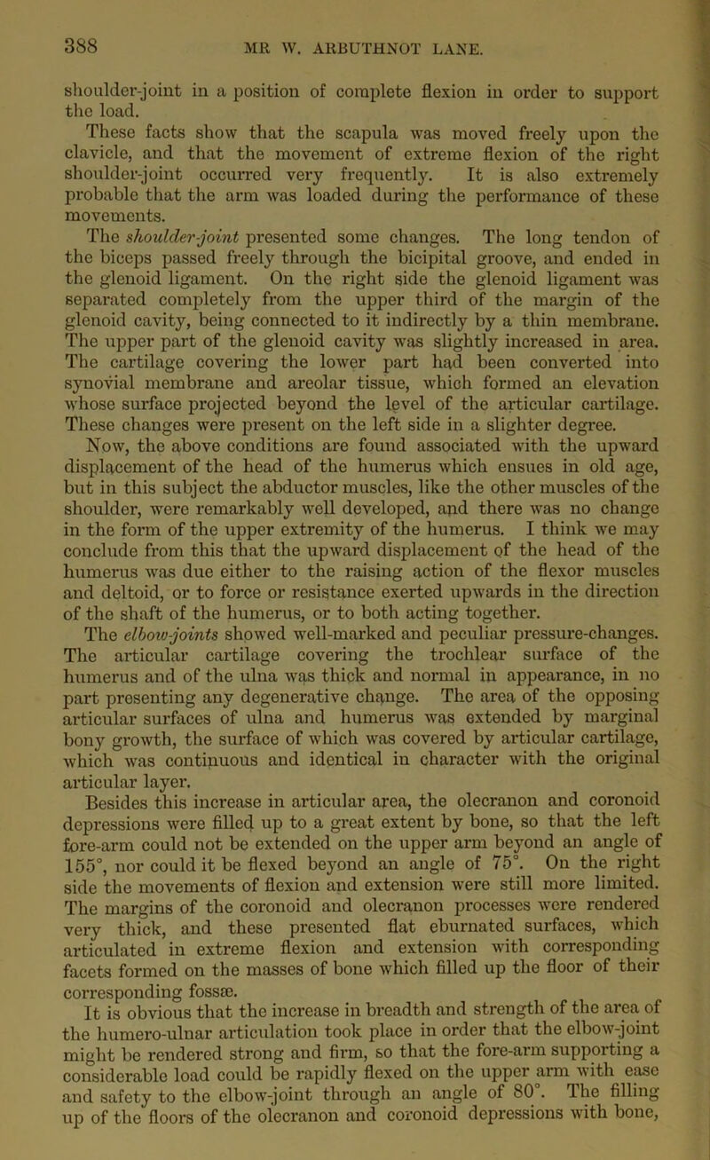 shoulder-joint in a position of complete flexion in order to support the load. These facts show that the scapula was moved freely upon the clavicle, and that the movement of extreme flexion of the right shoulder-joint occurred very frequently. It is also extremely probable that the arm was loaded during the performance of these movements. The shoulder-joint presented some changes. The long tendon of the biceps passed freely through the bicipital groove, and ended in the glenoid ligament. On the right side the glenoid ligament was separated completely from the upper third of the margin of the glenoid cavity, being connected to it indirectly by a thin membrane. The upper part of the glenoid cavity was slightly increased in area. The cartilage covering the lower part had been converted into synovial membrane and areolar tissue, which formed an elevation whose surface projected beyond the level of the articular cartilage. These changes were present on the left side in a slighter degree. Now, the above conditions are found associated with the upward displacement of the head of the humerus which ensues in old age, but in this subject the abductor muscles, like the other muscles of the shoulder, were remarkably well developed, and there was no change in the form of the upper extremity of the humerus. I think we may conclude from this that the upward displacement of the head of the humerus was due either to the raising action of the flexor muscles and deltoid, or to force or resistance exerted upwards in the direction of the shaft of the humerus, or to both acting together. The elbow joints showed well-marked and peculiar pressure-changes. The articular cartilage covering the trochlear surface of the humerus and of the ulna was thick and normal in appearance, in no part presenting any degenerative change. The area of the opposing articular surfaces of ulna and humerus was extended by marginal bony growth, the surface of which was covered by articular cartilage, •which was continuous and identical in character with the original articular layer. Besides this increase in articular area, the olecranon and coronoid depressions were filled up to a great extent by bone, so that the left fore-arm could not be extended on the upper arm beyond an angle of 155°, nor could it be flexed beyond an angle of 75°. On the right side the movements of flexion and extension were still more limited. The margins of the coronoid and olecranon processes were rendered very thick, and these presented flat eburnated surfaces, which articulated in extreme flexion and extension with corresponding facets formed on the masses of bone which filled up the floor of their corresponding fossse. It is obvious that the increase in breadth and strength of the area of the humero-ulnar articulation took place in order that the elbow-joint might be rendered strong and firm, so that the fore-arm supporting a considerable load could be rapidly flexed on the upper arm with ease and safety to the elbow-joint through an angle of 80 . The filling up of the floors of the olecranon and coronoid depressions with bone,