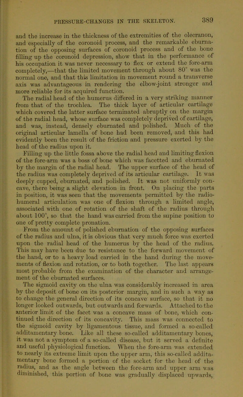 aud the increase in the thickness of the extremities of the olecranon, and especially of the coronoid process, and the remarkable eburna- tion of the opposing surfaces of coronoid process and of the bone filling up the coronoid depression, show that in the performance of his occupation it was never necessary to flex or extend the fore-arm completely,—that the limited movement through about 80° was the normal one, and that this limitation in movement round a transverse axis was advantageous in rendering the elbow-joint stronger and more reliable for its acquired function. The radial head of the humerus differed in a very striking manner from that of the trochlea. The thick layer of articular cartilage which covered the latter surface terminated abruptly on the margin of the radial head, whose surface was completely deprived of cartilage, and was, instead, densely eburnated and polished. Much of the original articular lamella of bone had been removed, and this had evidently been the result of the friction and pressure exerted by the head of the radius upon it. Filling up the little fossa above the radial head and limiting flexion of the fore-arm was a boss of bone which wTas facetted and eburnated by the margin of the radial head. The upper surface of the head of the radius was completely deprived of its articular cartilage. It was deeply cupped, eburnated, and polished. It was not uniformly con- cave, there being a slight elevation in front. On placing the parts in position, it was seen that the movements permitted by the radio- humeral articulation was one of flexion through a limited angle, associated with one of rotation of the shaft of the radius through about 100°, so that the hand was carried from the supine position to one of pretty complete pronation. From the amount of polished eburnation of the opposing surfaces of the radius and ulna, it is obvious that very much force was exerted upon the radial head of the humerus by the head of the radius. This may have been due to resistance to the forward movement of the hand, or to a heavy load carried in the hand during the move- ments of flexion and rotation, or to both together. The last appears most probable from the examination of the character and arrange- ment of the eburnated surfaces. The sigmoid cavity on the ulna was considerably increased in area by the deposit of bone on its posterior margin, and in such a way as to change the general direction of its concave surface, so that it no longer looked outwards, but outwards and forwards. Attached to the anterior limit of the facet was a concave mass of bone, which con- tinued the direction of its concavity. This mass was connected to the sigmoid cavity by ligamentous tissue, and formed a so-called additamentary bone. Like all these so-called additamentary bones, it was not a symptom of a so-called disease, but it served a definite and useful physiological function. When the fore-arm was extended to nearly its extreme limit upon the upper arm, this so-called addita- mentary bone formed a portion of the socket for the head of the radius, and as the angle between the fore-arm and upper arm was diminished, this portion of bone was gradually displaced upwards,