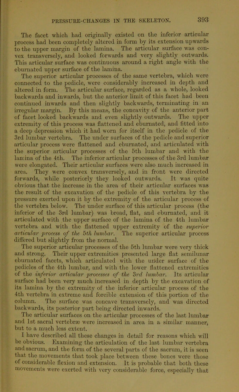 The facet which had originally existed on the inferior articular process had been completely altered in form by its extension upwards to the upper margin of the lamina. The articular surface was con- vex transversely, and looked forwards and very slightly outwards. This articular surface was continuous around a right angle with the eburnated upper surface of the lamina. The superior articular processes of the same vertebra, which were connected to the pedicle, were considerably increased in depth and altered in form. The articular surface, regarded as a whole, looked backwards and inwards, but the anterior limit of this facet had been continued inwards and then slightly backwards, terminating in an irregular margin. By this means, the concavity of the anterior part of facet looked backwards and even slightly outwards. The upper extremity of this process was flattened and eburnated, and fitted into a deep depression which it had worn for itself in the pedicle of the 3rd lumbar vertebra. The under surfaces of the pedicle and superior articular process were flattened and eburnated, and articulated with the superior articular processes of the 5th lumbar and with the lamina of the 4th. The inferior articular processes of the 3rd lumbar were elongated. Their articular surfaces were also much increased in area. They were convex transversely, and in front were directed forwards, while posteriorly they looked outwards. It was quite obvious that the increase in the area of their articular surfaces was the result of the excavation of the pedicle of this vertebra by the pressure exerted upon it by the extremity of the articular process of the vertebra below. The under surface of this articular process (the inferior of the 3rd lumbar) was broad, flat, and eburnated, and it articulated with the upper surface of the lamina of the 4th lumbar vertebra and with the flattened upper extremity of the superior articular process of the 5th lumbar. The superior articular process differed but slightly from the normal. The superior articular processes of the 5tli lumbar were very thick and strong. Their upper extremities presented large flat semilunar eburnated facets, which articulated with the urider surface of the pedicles of the 4th lumbar, and with the lower flattened extremities of the inferior articular processes of the 3rd lumbar. Its articular surface had been very much increased in depth by the excavation of its lamina by the extremity of the inferior articular process of the 4th vertebra in extreme and forcible extension of this portion of the column. The surface was concave transversely, and was directed backwards, its posterior part being directed inwards. The articular surfaces on the articular processes of the last lumbar and 1st sacral vertebra) were increased in area in a similar manner, but to a much less extent. I have described all these changes in detail for reasons which will be obvious. Examining the articulation of the last lumbar vertebra and sacrum, and the form of the several parts of the sacrum, it is seen that the movements that took place between these bones were those of considerable flexion and extension. It is probable that both these movements were exerted with very considerable force, especially that