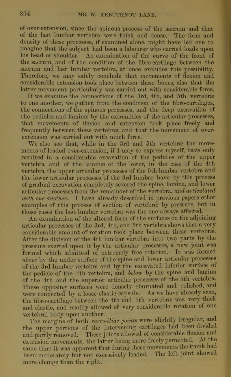 of over-extension, since the spinous process of the sacrum and that of the last lumbar vertebra were thick and dense. The form and density of these processes, if examined alone, might have led one to imagine that the subject had been a labourer who carried loads upon his head or shoulder. An examination of the curve of the front of the sacrum, and of the condition of the fibro-cartilage between the sacrum and last lumbar vertebra, at once excludes this possibility. Therefore, we may safely conclude that movements of flexion and considerable extension took place between these bones, also that the latter movement particularly was carried out with considerable force. If we examine the connections of the 3rd, 4th, and 5th vertebrae to one another, we gather, from the condition of the fibro-cartilages, the connections of the spinous processes, and the deep excavation of the pedicles and laminae by the extremities of the articular processes, that movements of flexion and extension took place freely and frequently between these vertebrae, and that the movement of over- extension was carried out with much force. We also see that, while in the 3rd and 5th vertebrae the move- ments of loaded over-extension, if I may so express myself, have only resulted in a considerable excavation of the pedicles of the upper vertebra and of the laminae of the lower, in the case of the 4th vertebra the upper articular processes of the 5th lumbar vertebra and the lower articular processes of the 3rd lumbar have by this process of gradual excavation completely severed the spine, lamina, and lower articular processes from the remainder of the vertebra, and articulated with one another. I have already described in previous papers other examples of this process of section of vertebr® by pressure, but in those cases the last lumbar vertebra was the one always affected. An examination of the altered form of the surfaces on the adjoining articular processes of the 3rd, 4th, and 5th vertebra shows that a very considerable amount of rotation took place between these veidebrse. After the division of the 4th lumbar vertebra into two parts by the pressure exerted upon it by the articular processes, a new joint was formed which admitted of extremely free rotation. It was formed above by the under surface of the spine and lower articular processes of the 3rd lumbar vertebra and by the excavated inferior surface of the pedicle of the 4th vertebra, and below by the spine and lamina of the 4th and the superior articular processes of the 5th vertebra. These opposing surfaces were densely eburnated and polished, and were connected by a loose elastic capsule. As we have already seen, the fibro-cartilage between the 4th and 5th vertebrae was very thick and elastic, and readily allowed of very considerable rotation of one vertebral body upon another. The margins of both sacro-iliac joints were slightly irregular, and the upper portions of the intervening cartilages had been divided and partly removed. These joints allowed of considerable flexion and extension movements, the latter being more freely permitted. At the same time it was apparent that during these movements the trunk had been moderately but not excessively loaded. The left joint showed more change than the right.