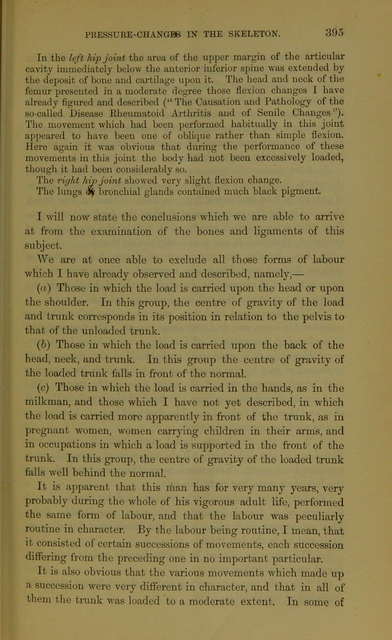 In the left hip joint the area of the upper margin of the articular cavity immediately below the anterior inferior spine was extended by the deposit of bone and cartilage upon it. The head and neck of the femur presented in a moderate degree those flexion changes I have already figured and described (“ The Causation and Pathology of the so-called Disease Rheumatoid Arthritis and of Senile Changes ”). The movement which had been performed habitually in this joint appeared to have been one of oblique rather than simple flexion. Here again it was obvious that during the performance of these movements in this joint the body had not been excessively loaded, though it had been considerably so. The right hip joint showed very slight flexion change. The lungs bronchial glands contained much black pigment. I will now state the conclusions which we are able to arrive at from the examination of the bones and ligaments of this subject. We are at once able to exclude all those forms of labour which I have already observed and described, namely,— (a) Those in which the load is earned upon the head or upon the shoulder. In this group, the centre of gravity of the load and trunk corresponds in its position in relation to the pelvis to that of the unloaded trunk. (b) Those in which the load is carried upon the back of the head, neck, and trunk. In this group the centre of gravity of the loaded trunk falls in front of the normal. (c) Those in which the load is carried in the hands, as in the milkman, and those which I have not yet described, in which the load is carried more apparently in front of the trunk, as in pregnant women, women carrying children in their arms, and in occupations in which a load is supported in the front of the trunk. In this group, the centre of gravity of the loaded trunk falls well behind the normal. It is apparent that this man has for very many years, very probably during the whole of his vigorous adult life, performed the same form of labour, and that the labour was peculiarly routine in character. By the labour being routine, I mean, that it consisted of certain successions of movements, each succession differing from the preceding one in no important particular. It is also obvious that the various movements which made up a succession were very different in character, and that in all of them the trunk was loaded to a moderate extent. In some of