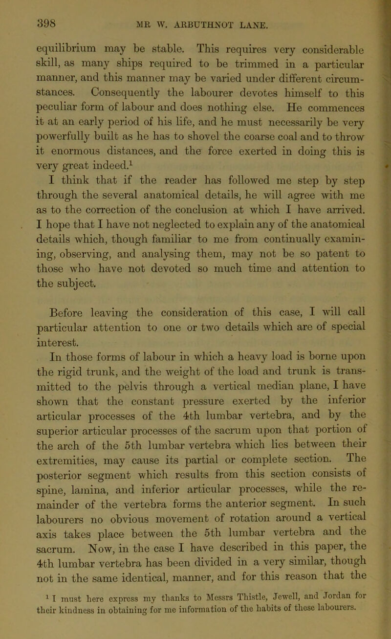 equilibrium may be stable. This requires very considerable skill, as many ships required to be trimmed in a particular manner, and this manner may be varied under different circum- stances. Consequently the labourer devotes himself to this peculiar form of labour and does nothing else. He commences it at an early period of his life, and he must necessarily be very powerfully built as he has to shovel the coarse coal and to throw it enormous distances, and the force exerted in doing this is very great indeed.1 I think that if the reader has followed me step by step through the several anatomical details, he will agree with me as to the correction of the conclusion at which I have arrived. I hope that I have not neglected to explain any of the anatomical details which, though familiar to me from continually examin- ing, observing, and analysing them, may not be so patent to those who have not devoted so much time and attention to the subject. Before leaving the consideration of this case, I will call particular attention to one or two details which are of special interest. In those forms of labour in which a heavy load is borne upon the rigid trunk, and the weight of the load and trunk is trans- mitted to the pelvis through a vertical median plane, I have shown that the constant pressure exerted by the inferior articular processes of the 4th lumbar vertebra, and by the superior articular processes of the sacrum upon that portion of the arch of the 5th lumbar vertebra which lies between their extremities, may cause its partial or complete section. The posterior segment which results from this section consists of spine, lamina, and inferior articular processes, while the re- mainder of the vertebra forms the anterior segment. In such labourers no obvious movement of rotation around a vertical axis takes place between the 5th lumbar vertebra and the sacrum. Now, in the case I have described in this paper, the 4th lumbar vertebra has been divided in a very similar, though not in the same identical, manner, and for this reason that the 1 I must here express my thanks to Messrs Thistle, Jewell, and Jordan foi their kindness in obtaining for me information of the habits of these labourers.