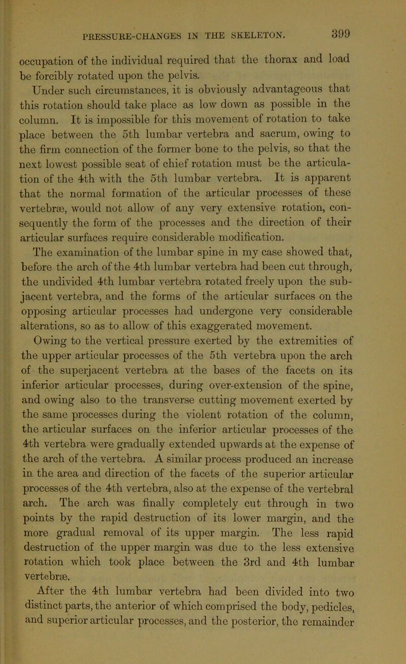 occupation of the individual required that the thorax and load be forcibly rotated upon the pelvis. Under such circumstances, it is obviously advantageous that this rotation should take place as low down as possible in the column. It is impossible for this movement of rotation to take place between the 5th lumbar vertebra and sacrum, owing to the firm connection of the former bone to the pelvis, so that the next lowest possible seat of chief rotation must be the articula- tion of the 4th with the 5th lumbar vertebra. It is apparent that the normal formation of the articular processes of these vertebras, would not allow of any very extensive rotation, con- sequently the form of the processes and the direction of their articular surfaces require considerable modification. The examination of the lumbar spine in my case showed that, before the arch of the 4th lumbar vertebra had been cut through, the undivided 4th lumbar vertebra rotated freely upon the sub- jacent vertebra, and the forms of the articular surfaces on the opposing articular processes had undergone very considerable alterations, so as to allow of this exaggerated movement. Owing to the vertical pressure exerted by the extremities of the upper articular processes of the 5th vertebra upon the arch of the superjacent vertebra at the bases of the facets on its inferior articular processes, during over-extension of the spine, and owing also to the transverse cutting movement exerted by the same processes during the violent rotation of the column, the articular surfaces on the inferior articular processes of the 4th vertebra were gradually extended upwards at the expense of the arch of the vertebra. A similar process produced an increase in the area and direction of the facets of the superior articular processes of the 4th vertebra, also at the expense of the vertebral arch. The arch was finally completely cut through in two points by the rapid destruction of its lower margin, and the more gradual removal of its upper margin. The less rapid destruction of the upper margin was due to the less extensive rotation which took place between the 3rd and 4th lumbar vertebrae. After the 4th lumbar vertebra had been divided into two distinct parts, the anterior of which comprised the body, pedicles, and superior articular processes, and the posterior, the remainder