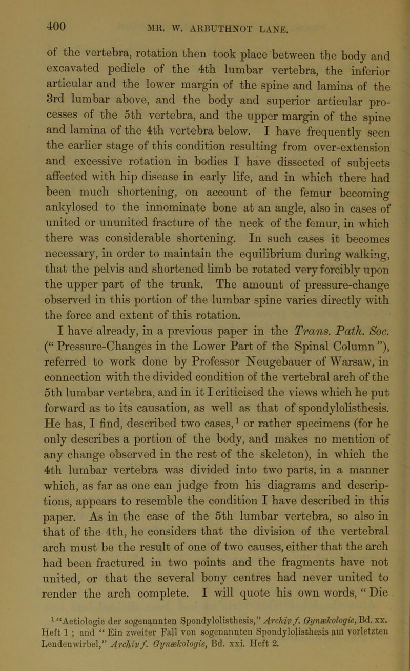 of the vertebra, rotation then took place between the body and excavated pedicle of the 4th lumbar vertebra, the inferior articular and the lower margin of the spine and lamina of the 3rd lumbar above, and the body and superior articular pro- cesses of the 5th vertebra, and the upper margin of the spine and lamina of the 4th vertebra below. I have frequently seen the earlier stage of this condition resulting from over-extension and excessive rotation in bodies I have dissected of subjects affected with hip disease in early life, and in which there had been much shortening, on account of the femur becoming ankylosed to the innominate bone at an angle, also in cases of united or ununited fracture of the neck of the femur, in which there was considerable shortening. In such cases it becomes necessary, in order to maintain the equilibrium during walking, that the pelvis and shortened limb be rotated very forcibly upon the upper part of the trunk. The amount of pressure-change observed in this portion of the lumbar spine varies directly with the force and extent of this rotation. I have already, in a previous paper in the Trans. Path. Soc. (“ Pressure-Changes in the Lower Part of the Spinal Column ”), referred to work done by Professor Neugebauer of Warsaw, in connection with the divided condition of the vertebral arch of the 5th lumbar vertebra, and in it I criticised the views which he put forward as to its causation, as well as that of spondylolisthesis. He has, I find, described two cases,1 or rather specimens (for he only describes a portion of the body, and makes no mention of any change observed in the rest of the skeleton), in which the 4th lumbar vertebra was divided into two parts, in a manner which, as far as one can judge from his diagrams and descrip- tions, appears to resemble the condition I have described in this paper. As in the ease of the 5th lumbar vertebra, so also in that of the 4th, he considers that the division of the vertebral arch must be the result of one of two causes, either that the arch had been fractured in two points and the fragments have not united, or that the several bony centres had never united to render the arch complete. I will quote his own words, “ Die 1 “Aetiologie der sogenanntei) Spondylolisthesis,” Archip/. Gyn&kologic, Bd. xx. Heft 1 ; and “ Ein zweiter Fall von sogenannten Spondylolisthesis fim yorletzten Lendenwirbol,” Arcfoiv /. Gyneekologic, Bd. xxi. Heft 2.
