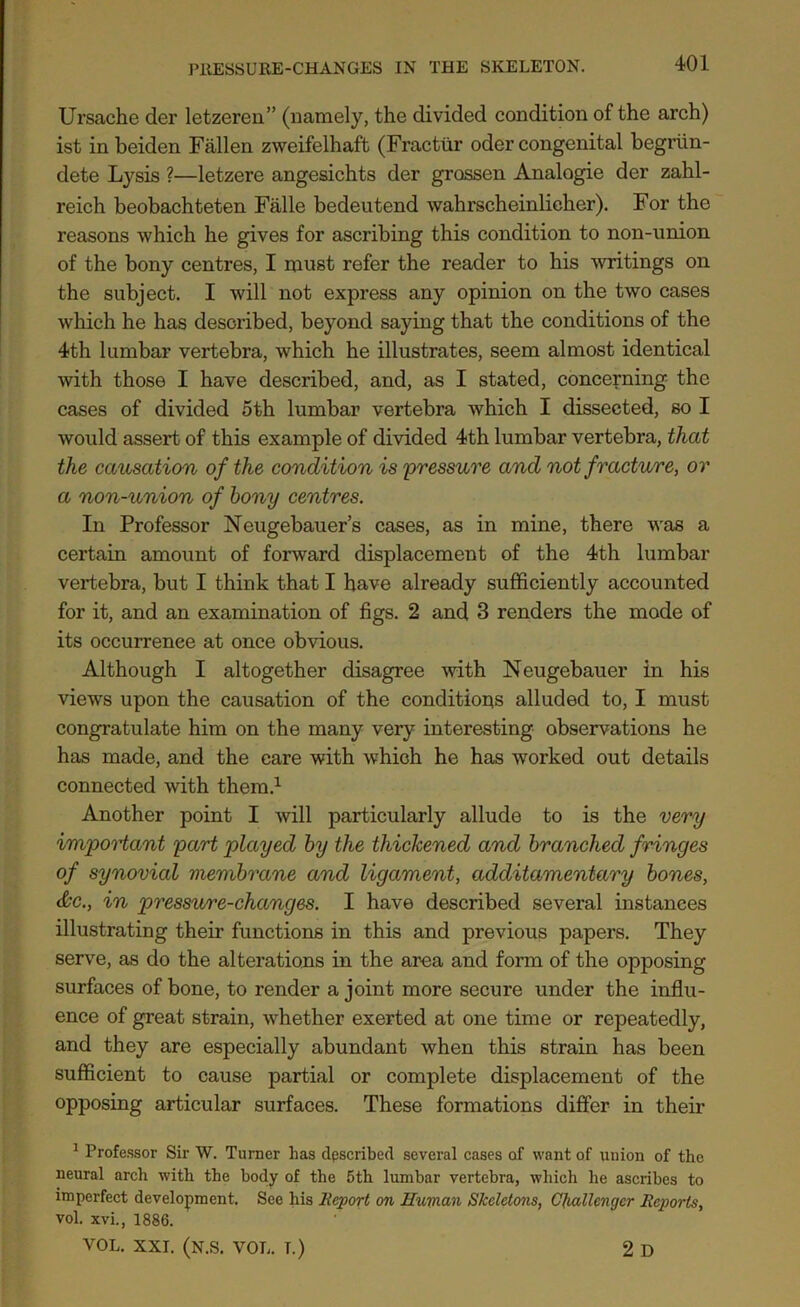 Ursache der letzereu” (namely, the divided condition of the arch) ist in beiden Fallen zweifelhaft (Fracttir oder congenital begriin- dete Lysis ?—letzere angesichts der grossen Analogie der zahl- reich beobachteten Falle bedeutend wahrscheinlicher). For the reasons which he gives for ascribing this condition to non-union of the bony centres, I must refer the reader to his writings on the subject. I will not express any opinion on the two cases which he has described, beyond saying that the conditions of the 4th lumbar vertebra, which he illustrates, seem almost identical with those I have described, and, as I stated, concerning the cases of divided 5th lumbar vertebra which I dissected, so I would assert of this example of divided 4th lumbar vertebra, that the causation of the condition is 'pressure and not fracture, or a non-union of bony centres. In Professor Neugebauer’s cases, as in mine, there was a certain amount of forward displacement of the 4th lumbar vertebra, but I think that I have already sufficiently accounted for it, and an examination of figs. 2 and 3 renders the mode of its occurrence at once obvious. Although I altogether disagree with Neugebauer in his views upon the causation of the conditions alluded to, I must congratulate him on the many very interesting observations he has made, and the care with which he has worked out details connected with them.1 Another point I will particularly allude to is the very important part played by the thickened and branched fringes of synovial membrane and ligament, additamentary bones, &c., in pressure-changes. I have described several instances illustrating their functions in this and previous papers. They serve, as do the alterations in the area and form of the opposing surfaces of bone, to render a joint more secure under the influ- ence of great strain, whether exerted at one time or repeatedly, and they are especially abundant when this strain has been sufficient to cause partial or complete displacement of the opposing articular surfaces. These formations differ in their 1 Professor Sir W. Turner lias dpscribed several cases of want of union of the neural arch with the body of the 5th lumbar vertebra, which he ascribes to imperfect development. See his Report on Human Skeletons, Challenger Reports, vol. xvi., 1886. VOL. XXI. (N.S. VOL. T.) 2 D