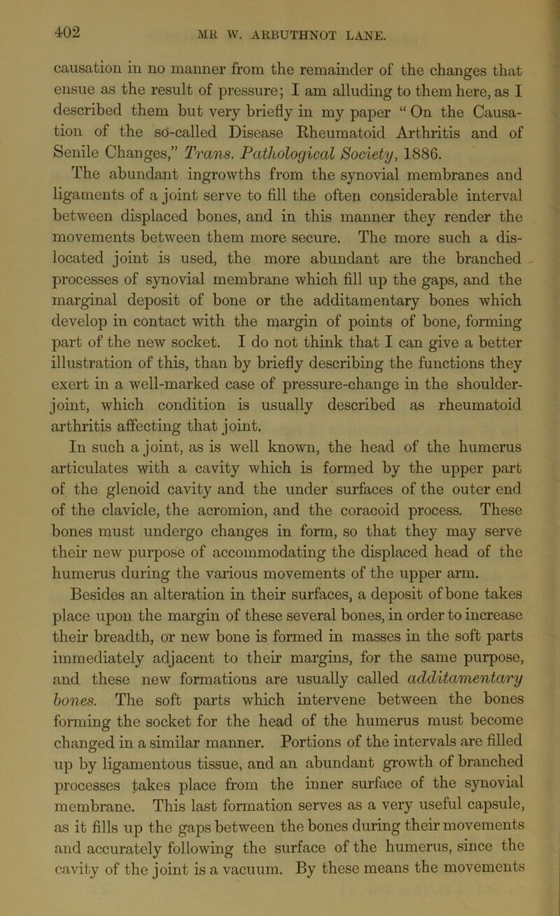 causation in no manner from the remainder of the changes that ensue as the result of pressure; I am alluding to them here, as I described them but very briefly in my paper “ On the Causa- tion of the sd-called Disease Rheumatoid Arthritis and of Senile Changes,” Trans. Pathological Society, 1886. The abundant ingrowths from the synovial membranes and ligaments of a joint serve to fill the often considerable interval between displaced bones, and in this manner they render the movements between them more secure. The more such a dis- located joint is used, the more abundant are the branched processes of synovial membrane which fill up the gaps, and the marginal deposit of bone or the additamentary bones which develop in contact with the margin of points of bone, forming part of the new socket. I do not think that I can give a better illustration of this, than by briefly describing the functions they exert in a well-marked case of pressure-change in the shoulder- joint, which condition is usually described as rheumatoid arthritis affecting that joint. In such a joint, as is well known, the head of the humerus articulates with a cavity which is formed by the upper part of the glenoid cavity and the under surfaces of the outer end of the clavicle, the acromion, and the coracoid process. These bones must undergo changes in form, so that they may serve their new purpose of accommodating the displaced head of the humerus during the various movements of the upper arm. Besides an alteration in their surfaces, a deposit of bone takes place upon the margin of these several bones, in order to increase their breadth, or new bone is formed in masses in the soft parts immediately adjacent to their margins, for the same purpose, and these new formations are usually called additamentary bones. The soft parts which intervene between the bones forming the socket for the head of the humerus must become changed in a similar manner. Portions of the intervals are filled up by ligamentous tissue, and an abundant growth of branched processes takes place from the inner surface of the synovial membrane. This last formation serves as a very useful capsule, as it fills up the gaps between the bones during their movements and accurately following the surface of the humerus, since the cavity of the joint is a vacuum. By these means the movements