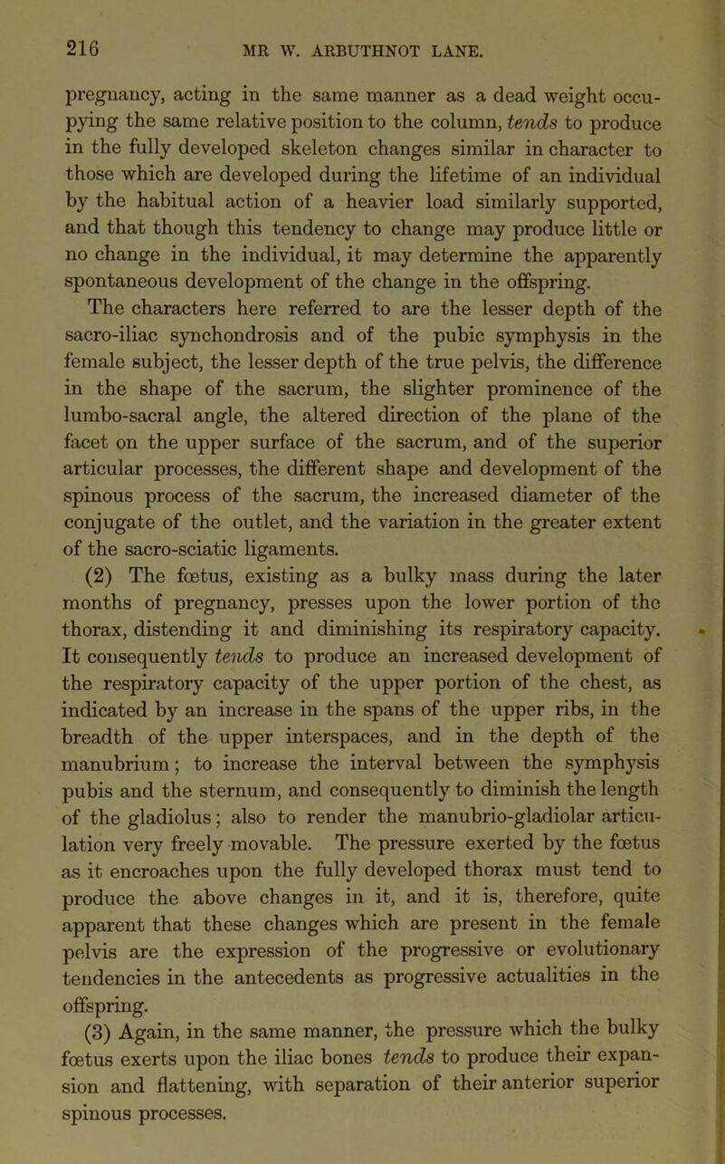 pregnancy, acting in the same manner as a dead weight occu- pying the same relative position to the column, tends to produce in the fully developed skeleton changes similar in character to those which are developed during the lifetime of an individual by the habitual action of a heavier load similarly supported, and that though this tendency to change may produce little or no change in the individual, it may determine the apparently spontaneous development of the change in the offspring. The characters here referred to are the lesser depth of the sacro-iliac synchondrosis and of the pubic symphysis in the female subject, the lesser depth of the true pelvis, the difference in the shape of the sacrum, the slighter prominence of the lumbo-sacral angle, the altered direction of the plane of the facet on the upper surface of the sacrum, and of the superior articular processes, the different shape and development of the spinous process of the sacrum, the increased diameter of the conjugate of the outlet, and the variation in the greater extent of the sacro-sciatic ligaments. (2) The foetus, existing as a bulky mass during the later months of pregnancy, presses upon the lower portion of the thorax, distending it and diminishing its respiratory capacity. It consequently tends to produce an increased development of the respiratory capacity of the upper portion of the chest, as indicated by an increase in the spans of the upper ribs, in the breadth of the upper interspaces, and in the depth of the manubrium; to increase the interval between the symphysis pubis and the sternum, and consequently to diminish the length of the gladiolus; also to render the manubrio-gladiolar articu- lation very freely movable. The pressure exerted by the foetus as it encroaches upon the fully developed thorax must tend to produce the above changes in it, and it is, therefore, quite apparent that these changes which are present in the female pelvis are the expression of the progressive or evolutionary tendencies in the antecedents as progressive actualities in the offspring. (3) Again, in the same manner, the pressure which the bulky foetus exerts upon the iliac bones tends to produce their expan- sion and flattening, with separation of their anterior superior spinous processes.