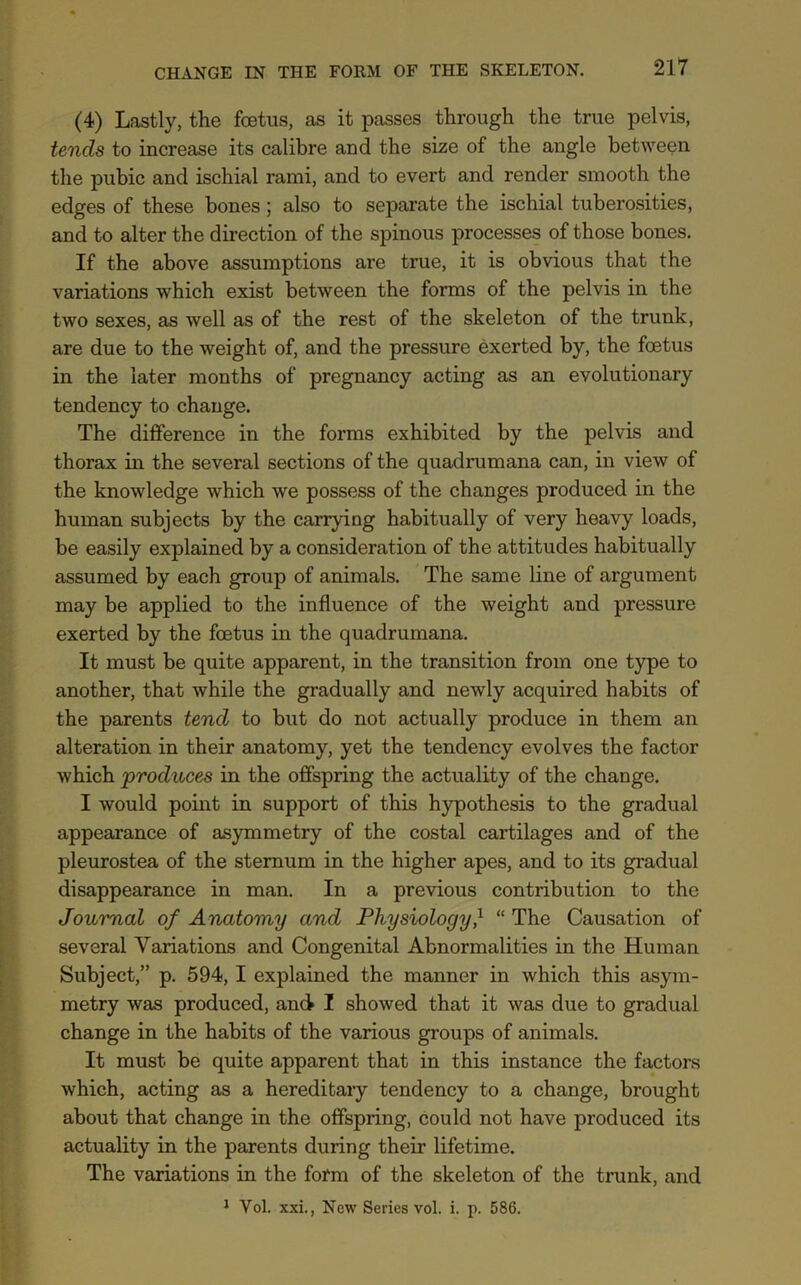 (4) Lastly, the foetus, as it passes through the true pelvis, tends to increase its calibre and the size of the angle between the pubic and ischial rami, and to evert and render smooth the edges of these bones; also to separate the ischial tuberosities, and to alter the direction of the spinous processes of those bones. If the above assumptions are true, it is obvious that the variations which exist between the forms of the pelvis in the two sexes, as well as of the rest of the skeleton of the trunk, are due to the weight of, and the pressure exerted by, the foetus in the later months of pregnancy acting as an evolutionary tendency to change. The difference in the forms exhibited by the pelvis and thorax in the several sections of the quadrumana can, in view of the knowledge which we possess of the changes produced in the human subjects by the carrying habitually of very heavy loads, be easily explained by a consideration of the attitudes habitually assumed by each group of animals. The same line of argument may be applied to the influence of the weight and pressure exerted by the foetus in the quadrumana. It must be quite apparent, in the transition from one type to another, that while the gradually and newly acquired habits of the parents tend to but do not actually produce in them an alteration in their anatomy, yet the tendency evolves the factor which produces in the offspring the actuality of the change. I would point in support of this hypothesis to the gradual appearance of asymmetry of the costal cartilages and of the pleurostea of the sternum in the higher apes, and to its gradual disappearance in man. In a previous contribution to the Journal of Anatomy and Physiology} “ The Causation of several Variations and Congenital Abnormalities in the Human Subject,” p. 594, I explained the manner in which this asym- metry was produced, and I showed that it was due to gradual change in the habits of the various groups of animals. It must be quite apparent that in this instance the factors which, acting as a hereditary tendency to a change, brought about that change in the offspring, could not have produced its actuality in the parents during their lifetime. The variations in the form of the skeleton of the trunk, and 1 Vol. xxi., New Series vol. i. p. 586.