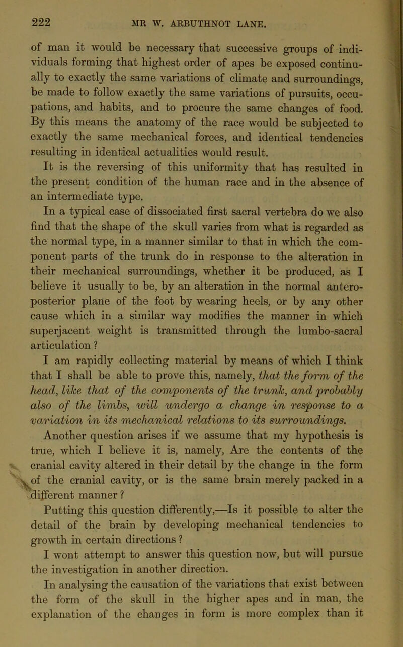 of man it would be necessary that successive groups of indi- viduals forming that highest order of apes be exposed continu- ally to exactly the same variations of climate and surroundings, be made to follow exactly the same variations of pursuits, occu- pations, and habits, and to procure the same changes of food. By this means the anatomy of the race would be subjected to exactly the same mechanical forces, and identical tendencies resulting in identical actualities would result. It is the reversing of this uniformity that has resulted in the present condition of the human race and in the absence of an intermediate type. In a typical case of dissociated first sacral vertebra do we also find that the shape of the skull varies from what is regarded as the normal type, in a manner similar to that in which the com- ponent parts of the trunk do in response to the alteration in their mechanical surroundings, whether it be produced, as I believe it usually to be, by an alteration in the normal antero- posterior plane of the foot by wearing heels, or by any other cause which in a similar way modifies the manner in which superjacent weight is transmitted through the lumbo-sacral articulation ? I am rapidly collecting material by means of which I think that I shall be able to prove this, namely, that the form of the head, like that of the components of the trunk, and probably also of the limbs, will undergo a change in response to a variation in its mechanical relations to its surroundings. Another question arises if we assume that my hypothesis is true, which I believe it is, namely, Are the contents of the cranial cavity altered in their detail by the change in the form of the cranial cavity, or is the same brain merely packed in a different manner ? Putting this question differently,—Is it possible to alter the detail of the brain by developing mechanical tendencies to growth in certain directions ? I wont attempt to answer this question now, but will pursue the investigation in another direction. In analysing the causation of the variations that exist between the form of the skull in the higher apes and in man, the explanation of the changes in form is more complex than it