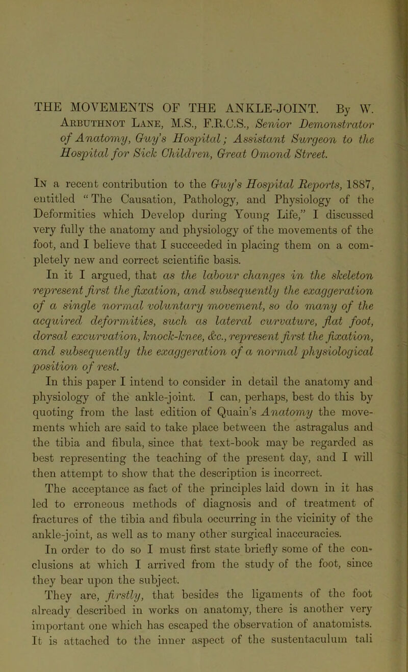 THE MOVEMENTS OF THE ANKLE-JOINT. By W. Arbuthnot Lane, M.S., F.R.C.S., Senior Demonstrator of Anatomy, Guy’s Hospital; Assistant Surgeon to the Hospital for Sick Children, Great Omoncl Street. In a recent contribution to the Guy’s Hospital Reports, 1887, entitled “ The Causation, Pathology, and Physiology of the Deformities which Develop during Young Life,” I discussed very fully the anatomy and physiology of the movements of the foot, and I believe that I succeeded in placing them on a com- pletely new and correct scientific basis. In it I argued, that as the labour changes in the skeleton represent first the fixation, ancl subsequently the exaggeration of a single normal voluntary movement, so do many of the acquired deformities, such as latercd curvature, flat foot, dorsal excurvation, knock-knee, &c., represent first the fixation, and subseq uently the exaggeration of a normal physiological position of rest. In this paper I intend to consider in detail the anatomy and physiology of the ankle-joint. I can, perhaps, best do this by cpioting from the last edition of Quain’s Anatomy the move- ments which are said to take place between the astragalus and the tibia and fibula, since that text-book may be regarded as best representing the teaching of the present day, and I will then attempt to show that the description is incorrect. The acceptance as fact of the principles laid down in it has led to erroneous methods of diagnosis and of treatment of fractures of the tibia and fibula occurring in the vicinity of the ankle-joint, as well as to many other surgical inaccuracies. In order to do so I must first state briefly some of the con- clusions at which I arrived from the study of the foot, since they bear upon the subject. They are, firstly, that besides the ligaments of the foot already described in works on anatomy, there is another very important one which has escaped the observation of anatomists. It is attached to the inner aspect of the sustentaculum tali