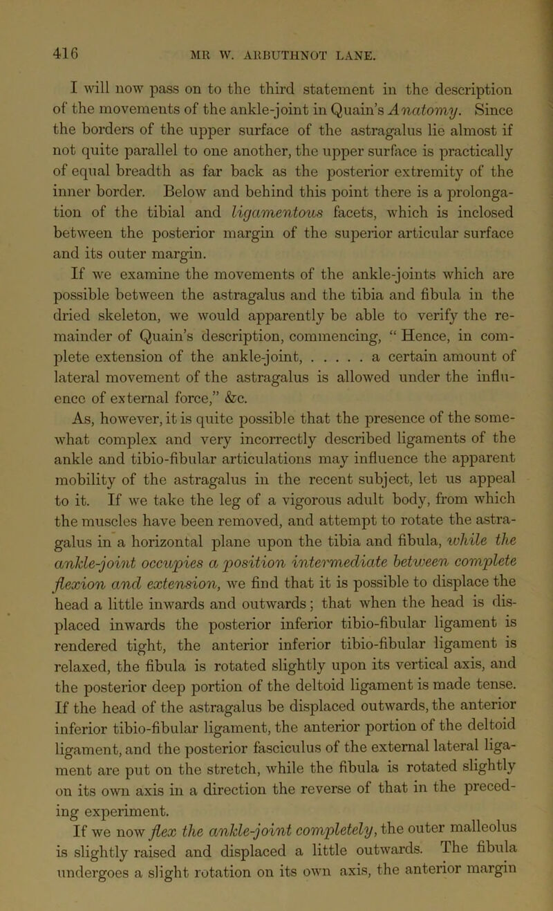 I will now pass on to the third statement in the description of the movements of the ankle-joint in Quain’s Anatomy. Since the borders of the upper surface of the astragalus lie almost if not quite parallel to one another, the upper surface is practically of equal breadth as far back as the posterior extremity of the inner border. Below and behind this point there is a prolonga- tion of the tibial and ligamentous facets, which is inclosed between the posterior margin of the superior articular surface and its outer margin. If we examine the movements of the ankle-joints which are possible between the astragalus and the tibia and fibula in the dried skeleton, we would apparently be able to verify the re- mainder of Quain’s description, commencing, “ Hence, in com- plete extension of the ankle-joint, a certain amount of lateral movement of the astragalus is allowed under the influ- ence of external force,” &c. As, however, it is quite possible that the presence of the some- what complex and very incorrectly described ligaments of the ankle and tibio-fibular articulations may influence the apparent mobility of the astragalus in the recent subject, let us appeal to it. If we take the leg of a vigorous adult body, from which the muscles have been removed, and attempt to rotate the astra- galus in a horizontal plane upon the tibia and fibula, while the anlde-joint occupies a position intermediate between complete flexion and extension, we find that it is possible to displace the head a little inwards and outwards; that when the head is dis- placed inwards the posterior inferior tibio-fibular ligament is rendered tight, the anterior inferior tibio-fibular ligament is relaxed, the fibula is rotated slightly upon its vertical axis, and the posterior deep portion of the deltoid ligament is made tense. If the head of the astragalus be displaced outwards, the anterior inferior tibio-fibular ligament, the anterior portion of the deltoid ligament, and the posterior fasciculus of the external lateral liga- ment are put on the stretch, while the fibula is rotated slightly on its own axis in a direction the reverse ol that in the preced- ing experiment. If we now flex the ankle-joint completely, the outer malleolus is slightly raised and displaced a little outwards. I he fibula undergoes a slight rotation on its own axis, the anterior margin