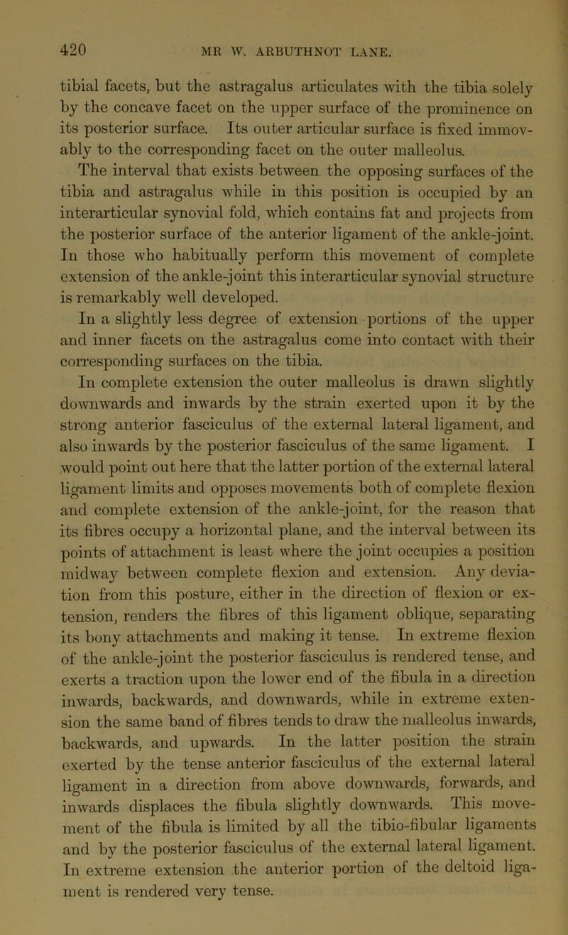 tibial facets, but the astragalus articulates with the tibia solely by the concave facet on the upper surface of the prominence on its posterior surface. Its outer articular surface is fixed immov- ably to the corresponding facet on the outer malleolus. The interval that exists between the opposing surfaces of the tibia and astragalus while in this position is occupied by an interarticular synovial fold, which contains fat and projects from the posterior surface of the anterior ligament of the ankle-joint. In those who habitually perform this movement of complete extension of the ankle-joint this interarticular synovial structure is remarkably well developed. In a slightly less degree of extension portions of the upper and inner facets on the astragalus come into contact with their corresponding surfaces on the tibia. In complete extension the outer malleolus is drawn slightly downwards and inwards by the strain exerted upon it by the strong anterior fasciculus of the external lateral ligament, and also inwards by the posterior fasciculus of the same ligament. I would point out here that the latter portion of the external lateral ligament limits and opposes movements both of complete flexion and complete extension of the ankle-joint, for the reason that its fibres occupy a horizontal plane, and the interval between its points of attachment is least where the joint occupies a position midway between complete flexion and extension. Any devia- tion from this posture, either in the direction of flexion or ex- tension, renders the fibres of this ligament oblique, separating its bony attachments and making it tense. In extreme flexion of the ankle-joint the posterior fasciculus is rendered tense, and exerts a traction upon the lower end of the fibula in a direction inwards, backwards, and downwards, while in extreme exten- sion the same band of fibres tends to draw the malleolus inwards, backwards, and upwards. In the latter position the strain exerted by the tense anterior fasciculus of the external lateral ligament in a direction from above downwards, forwards, and inwards displaces the fibula slightly downwards. This move- ment of the fibula is limited by all the tibio-fibular ligaments and by the posterior fasciculus of the external lateral ligament. In extreme extension the anterior portion of the deltoid liga- ment is rendered very tense.