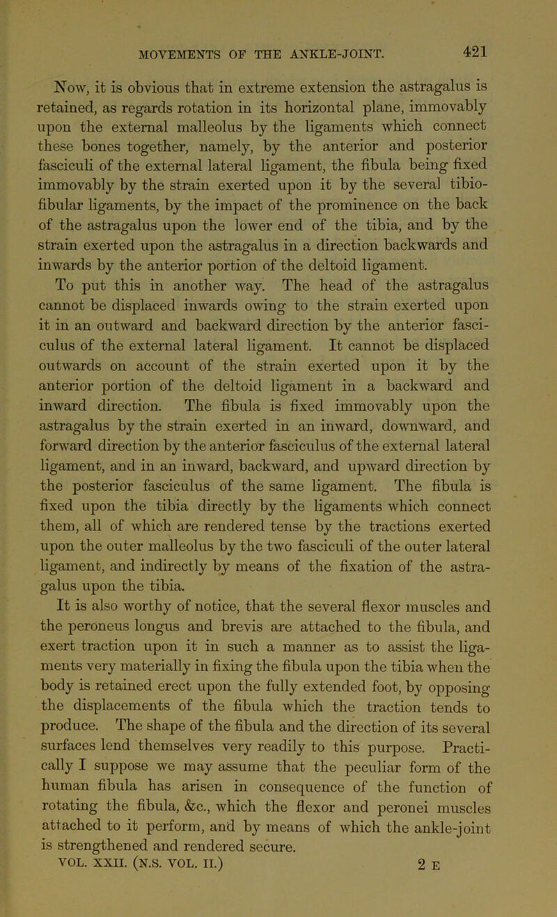 Now, it is obvious that in extreme extension the astragalus is retained, as regards rotation in its horizontal plane, immovably upon the external malleolus by the ligaments which connect these bones together, namely, by the anterior and posterior fasciculi of the external lateral ligament, the fibula being fixed immovably by the strain exerted upon it by the several tibio- fibidar ligaments, by the impact of the prominence on the back of the astragalus upon the lower end of the tibia, and by the strain exerted upon the astragalus in a direction backwards and inwards by the anterior portion of the deltoid ligament. To put this in another way. The head of the astragalus cannot be displaced inwards owing to the strain exerted upon it in an outward and backward direction by the anterior fasci- culus of the external lateral ligament. It cannot be displaced outwards on account of the strain exerted upon it by the anterior portion of the deltoid ligament in a backward and inward direction. The fibula is fixed immovably upon the astragalus by the strain exerted in an inward, downward, and forward direction by the anterior fasciculus of the external lateral ligament, and in an inward, backward, and upward direction by the posterior fasciculus of the same ligament. The fibula is fixed upon the tibia directly by the ligaments which connect them, all of which are rendered tense by the tractions exerted upon the outer malleolus by the two fasciculi of the outer lateral ligament, and indirectly by means of the fixation of the astra- galus upon the tibia. It is also worthy of notice, that the several flexor muscles and the peroneus longus and brevis are attached to the fibula, and exert traction upon it in such a manner as to assist the liga- ments very materially in fixing the fibula upon the tibia when the body is retained erect upon the fully extended foot, by opposing the displacements of the fibula which the traction tends to produce. The shape of the fibula and the direction of its several surfaces lend themselves very readily to this purpose. Practi- cally I suppose we may assume that the peculiar form of the human fibula has arisen in consequence of the function of rotating the fibula, &c., which the flexor and peronei muscles attached to it perform, and by means of which the ankle-joint is strengthened and rendered secure. VOL. XXII. (N.S. VOL. II.) 2 E