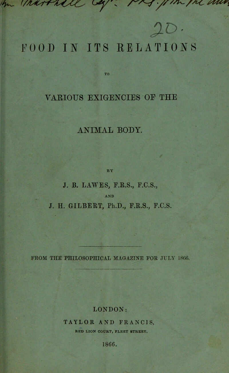 20- FOOD IN ITS RELATIONS VARIOUS EXIGENCIES OF THE ANIMAL BODY. J. BY J. B. LAWES, F.R.S., F.C.S., AND H. GILBERT, Ph.D., F.R.S., F.C.S. FROM THE PHILOSOPHICAL MAGAZINE FOE JULY 1866. LONDON: TAYLOR AND FRANCIS, RED LION COURT, FLEET STREET.