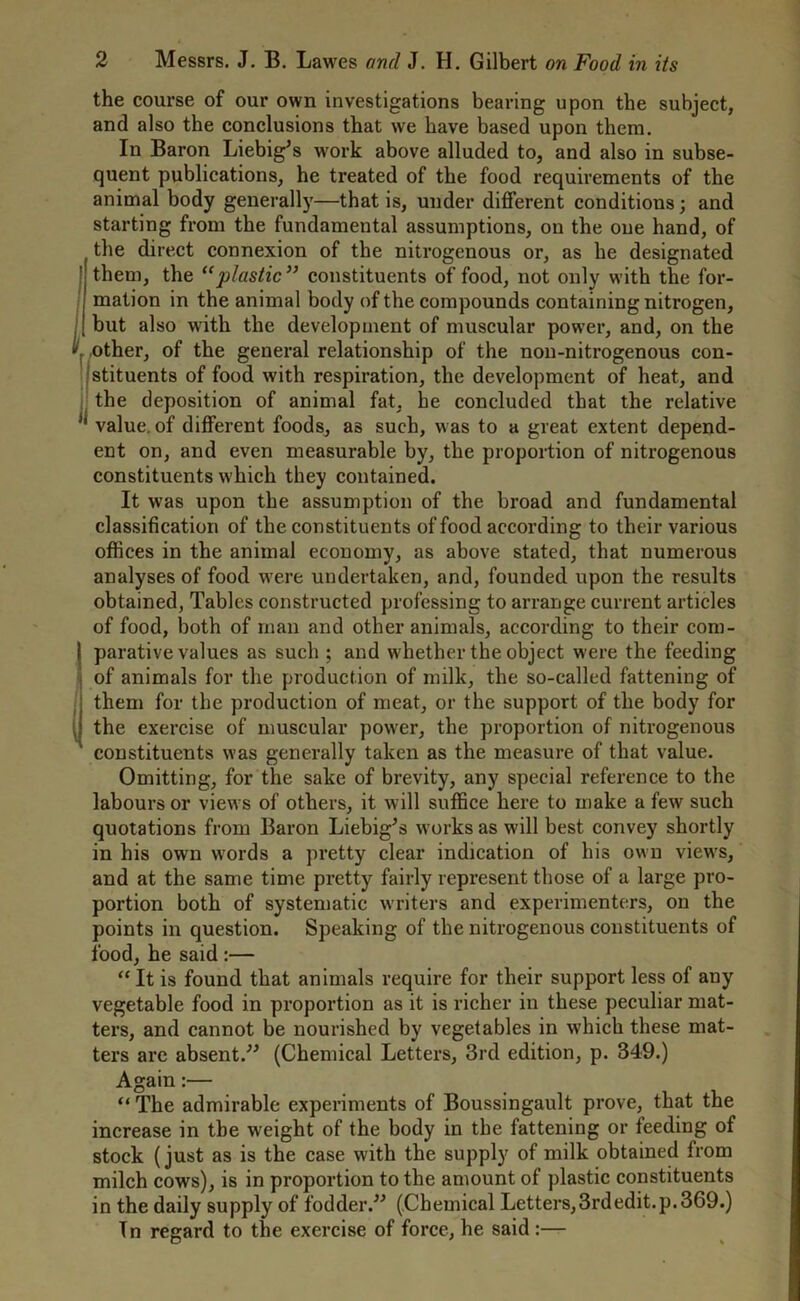 the course of our own investigations bearing upon the subject, and also the conclusions that we have based upon them. In Baron Liebig's work above alluded to, and also in subse- quent publications, he treated of the food requirements of the animal body generally—that is, under different conditions; and starting from the fundamental assumptions, on the one hand, of the direct connexion of the nitrogenous or, as he designated I them, the “plastic” constituents of food, not only with the for- mation in the animal body of the compounds containing nitrogen, but also with the development of muscular power, and, on the \ other, of the general relationship of the non-nitrogenous con- stituents of food with respiration, the development of heat, and the deposition of animal fat, he concluded that the relative J| value, of different foods, as such, was to a great extent depend- ent on, and even measurable by, the proportion of nitrogenous constituents which they contained. It w'as upon the assumption of the broad and fundamental classification of the constituents of food according to their various offices in the animal economy, as above stated, that numerous analyses of food w'ere undertaken, and, founded upon the results obtained, Tables constructed professing to arrange current articles of food, both of man and other animals, according to their com- parative values as such ; and whether the object were the feeding (of animals for the production of milk, the so-called fattening of them for the production of meat, or the support of the body for the exercise of muscular power, the proportion of nitrogenous constituents was generally taken as the measure of that value. Omitting, for the sake of brevity, any special reference to the labours or views of others, it will suffice here to make a few such quotations from Baron Liebig's works as will best convey shortly in his own words a pretty clear indication of his own view's, and at the same time pretty fairly represent those of a large pro- portion both of systematic writers and experimenters, on the points in question. Speaking of the nitrogenous constituents of food, he said :— “ It is found that animals require for their support less of any vegetable food in proportion as it is richer in these peculiar mat- ters, and cannot be nourished by vegetables in which these mat- ters arc absent. (Chemical Letters, 3rd edition, p. 349.) Again:— “ The admirable experiments of Boussingault prove, that the increase in the weight of the body in the fattening or feeding of stock (just as is the case with the supply of milk obtained from milch cows), is in proportion to the amount of plastic constituents in the daily supply of fodder. (Chemical Letters, 3rd edit, p.369.) Tn regard to the exercise of force, he said:—