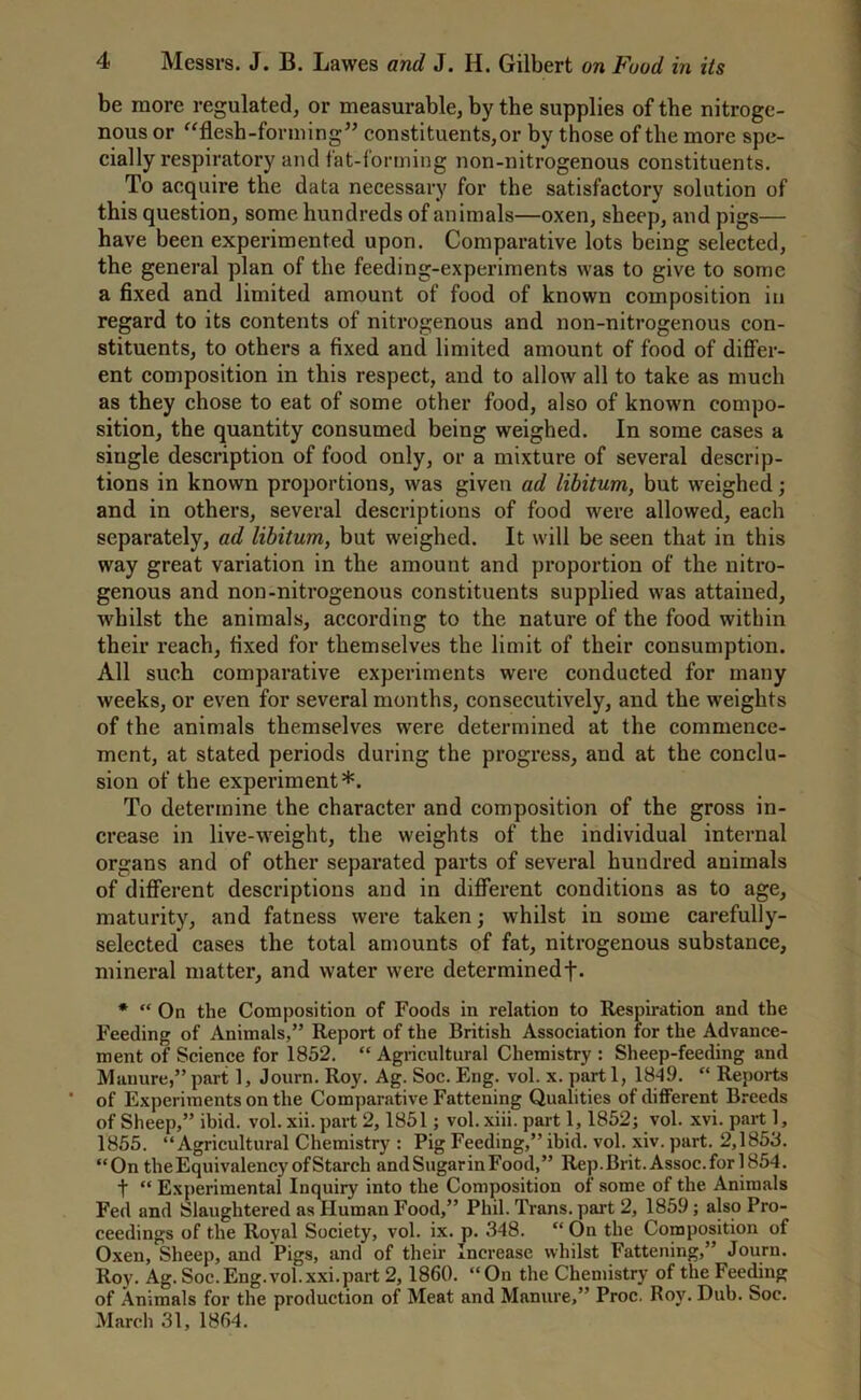 be more regulated, or measurable, by the supplies of the nitroge- nous or “flesh-forming” constituents,or by those of the more spe- cially respiratory and fat-forming non-nitrogenous constituents. To acquire the data necessary for the satisfactory solution of this question, some hundreds of animals—oxen, sheep, and pigs— have been experimented upon. Comparative lots being selected, the general plan of the feeding-experiments was to give to some a fixed and limited amount of food of known composition in regard to its contents of nitrogenous and non-nitrogenous con- stituents, to others a fixed and limited amount of food of differ- ent composition in this respect, and to allow all to take as much as they chose to eat of some other food, also of known compo- sition, the quantity consumed being weighed. In some cases a single description of food only, or a mixture of several descrip- tions in known proportions, was given ad libitum, but weighed; and in others, several descriptions of food were allowed, each separately, ad libitum, but weighed. It will be seen that in this way great variation in the amount and proportion of the nitro- genous and non-nitrogenous constituents supplied was attained, whilst the animals, according to the nature of the food within their reach, fixed for themselves the limit of their consumption. All such comparative experiments were conducted for many weeks, or even for several months, consecutively, and the weights of the animals themselves were determined at the commence- ment, at stated periods during the progress, and at the conclu- sion of the experiment*. To determine the character and composition of the gross in- crease in live-weight, the weights of the individual internal organs and of other separated parts of several hundred animals of different descriptions and in different conditions as to age, maturity, and fatness were taken; whilst in some carefully- selected cases the total amounts of fat, nitrogenous substance, mineral matter, and water were determinedf* * “ On the Composition of Foods in relation to Respiration and the Feeding of Animals,” Report of the British Association for the Advance- ment of Science for 1852. “ Agricultural Chemistry : Sheep-feeding and Manure,” part 1, Journ. Roy. Ag. Soc. Eng. vol. x. part 1, 18-19. “ Reports ’ of Experiments on the Comparative Fattening Qualities of different Breeds of Sheep,” ibid. vol. xii. part 2,1851; vol. xiii. part 1,1852; vol. xvi. part 1, 1855. “Agricultural Chemistry : Pig Feeding,” ibid. vol. xiv. part. 2,1853. “On the Equivalency of Starch andSugarinFood,” Rep.Brit. Assoc, for 1854. t “ Experimental Inquiry into the Composition of some of the Animals Fed and Slaughtered as Human Food,” Phil. Trans, part 2, 1859; also Pro- ceedings of the Royal Society, vol. ix. p. 348. “ On the Composition of Oxen, Sheep, and Pigs, and of their Increase whilst Fattening,” Journ. Roy. Ag. Soc.Eng.vol.xxi.part 2, 1860. “On the Chemistry of the Feeding of Animals for the production of Meat and Manure,” Proc. Roy. Dub. Soc. March 31, 1864.