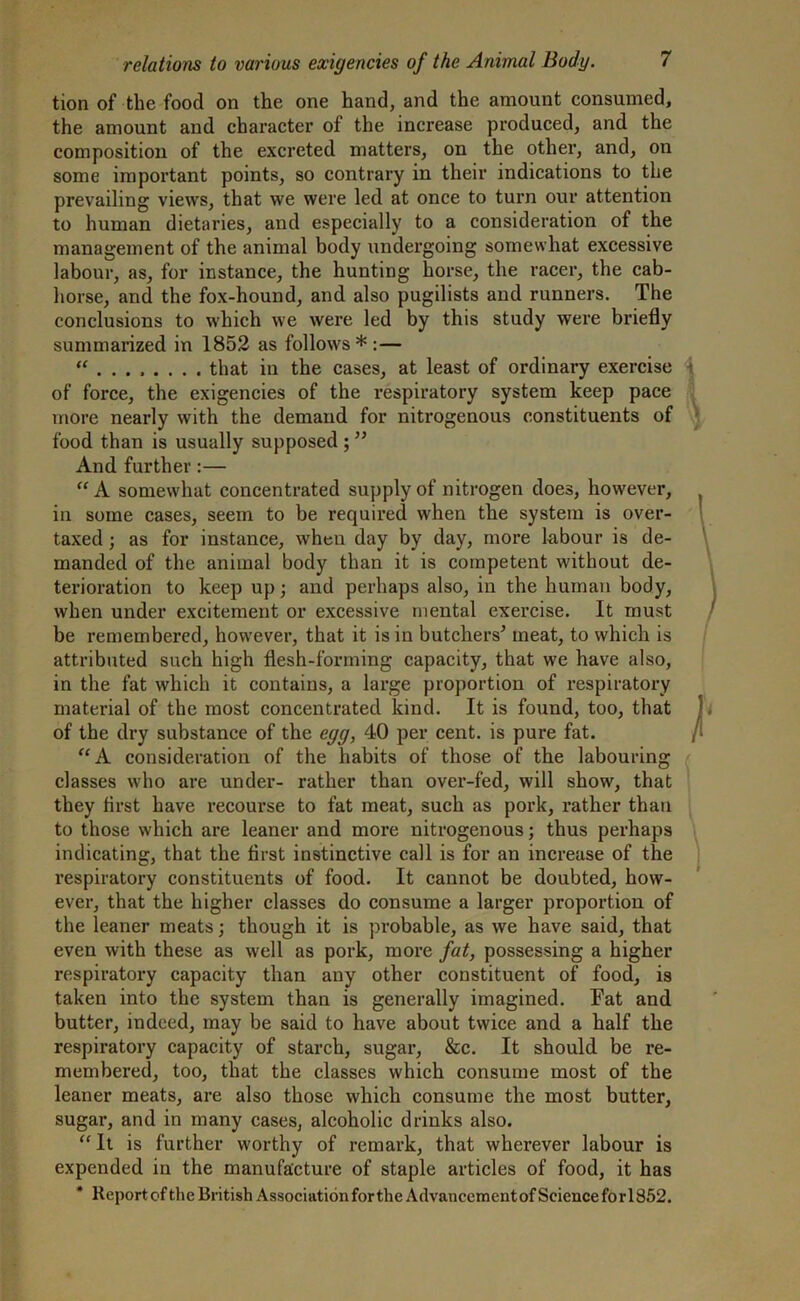 tion of the food on the one hand, and the amount consumed, the amount and character of the increase produced, and the composition of the excreted matters, on the other, and, on some important points, so contrary in their indications to the prevailing views, that we were led at once to turn our attention to human dietaries, and especially to a consideration of the management of the animal body undergoing somewhat excessive labour, as, for instance, the hunting horse, the racer, the cab- horse, and the fox-hound, and also pugilists and runners. The conclusions to which we were led by this study were briefly summarized in 1852 as follows*:— “ that in the cases, at least of ordinary exercise of force, the exigencies of the respiratory system keep pace more nearly with the demand for nitrogenous constituents of food than is usually supposed ; ” And further:— “A somewhat concentrated supply of nitrogen does, however, in some cases, seem to be required when the system is over- taxed ; as for instance, when day by day, more labour is de- manded of the animal body than it is competent without de- terioration to keep up; and perhaps also, in the human body, when under excitement or excessive mental exercise. It must be remembered, however, that it is in butchers' meat, to which is attributed such high flesh-forming capacity, that we have also, in the fat which it contains, a large proportion of respiratory material of the most concentrated kind. It is found, too, that of the dry substance of the egg, 40 per cent, is pure fat. “A consideration of the habits of those of the labouring classes who are under- rather than over-fed, will show, that they first have recourse to fat meat, such as pork, rather than to those which are leaner and more nitrogenous; thus perhaps indicating, that the first instinctive call is for an increase of the respiratory constituents of food. It cannot be doubted, how- ever, that the higher classes do consume a larger proportion of the leaner meats; though it is probable, as we have said, that even with these as well as pork, more fat, possessing a higher respiratory capacity than any other constituent of food, is taken into the system than is generally imagined. Fat and butter, indeed, may be said to have about twice and a half the respiratory capacity of starch, sugar, &c. It should be re- membered, too, that the classes which consume most of the leaner meats, are also those which consume the most butter, sugar, and in many cases, alcoholic drinks also. “ It is further worthy of remark, that wherever labour is expended in the manufacture of staple articles of food, it has Report of the British Association forthe Advancementof Science for!852.