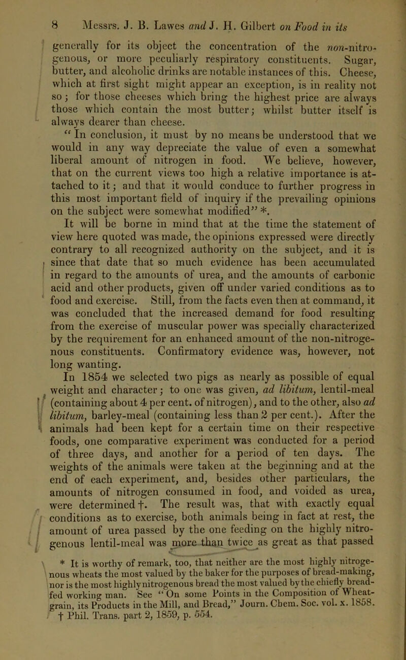 generally for its object the concentration of the non-nitro- genous, or more peculiarly respiratory constituents. Sugar, butter, and alcoholic drinks are notable instances of this. Cheese, which at first sight might appear an exception, is in reality not so; for those cheeses which bring the highest price are always those which contain the most butter; whilst butter itself is always dearer than cheese. “ In conclusion, it must by no means be understood that we would in any way depreciate the value of even a somewhat liberal amount of nitrogen in food. We believe, however, that on the current views too high a relative importance is at- tached to it; and that it would conduce to further progress in this most important field of inquiry if the prevailing opinions on the subject were somewhat modified” *. It will be borne in mind that at the time the statement of view here quoted was made, the opinions expressed were directly contrary to all recognized authority on the subject, and it is since that date that so much evidence has been accumulated in regard to the amounts of urea, and the amounts of carbonic acid and other products, given off under varied conditions as to food and exercise. Still, from the facts even then at command, it was concluded that the increased demand for food resulting from the exercise of muscular power was specially characterized by the requirement for an enhanced amount of the non-nitroge- nous constituents. Confirmatory evidence was, however, not long wanting. In 1854 we selected two pigs as nearly as possible of equal weight and character; to one was given, ad libitum, lentil-meal (containing about 4 per cent, of nitrogen), and to the other, also ad libitum, barley-meal (containing less than 2 per cent.). After the animals had been kept for a certain time on their respective foods, one comparative experiment was conducted for a period of three days, and another for a period of ten days. The weights of the animals were taken at the beginning and at the end of each experiment, and, besides other particulars, the amounts of nitrogen consumed in food, and voided as urea, were determined +• The result was, that with exactly equal conditions as to exercise, both animals being in fact at rest, the amount of urea passed by the one feeding on the highly nitro- genous lentil-meal was more than twice as great as that passed * It is worthy of remark, too, that neither are the most highly nitroge- nous wheats the most valued by the baker for the purposes of bread-making, nor is the most highly nitrogenous bread the most valued by the chiefly bread- fed working man. See 41 On some Points in the Composition of Wheat- grain, its Products in the Mill, and Bread, ’ Journ. Cbem. Soc. vol. x. 1858. I f Phil. Trans, part 2, 1859, p. 554.
