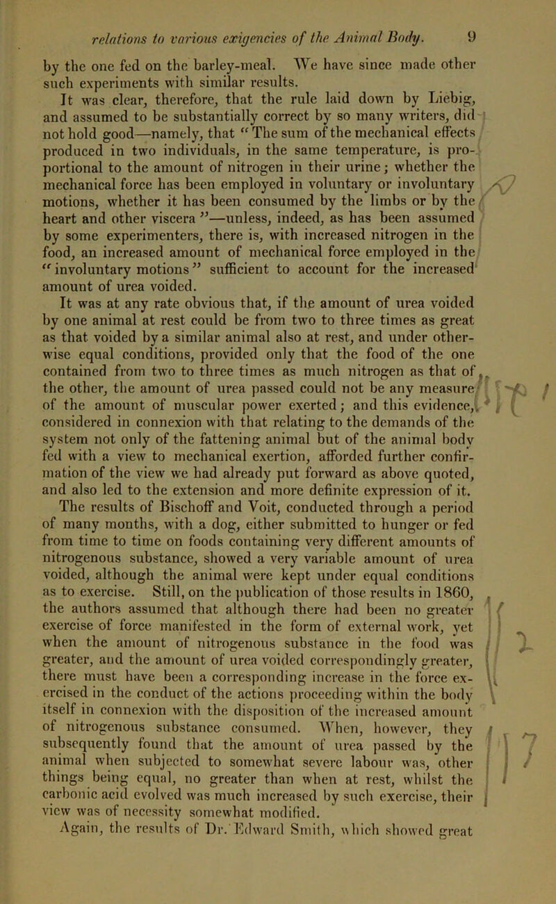 by the one fed on the barley-meal. We have since made other such experiments with, similar results. It was clear, therefore, that the rule laid down by Liebig;, and assumed to be substantially correct by so many writers, did not hold good—namely, that “ The sum of the mechanical effects produced in two individuals, in the same temperature, is pro- portional to the amount of nitrogen in their urine; whether the mechanical force has been employed in voluntary or involuntary motions, whether it has been consumed by the limbs or by the heart and other viscera ”—unless, indeed, as has been assumed by some experimenters, there is, with increased nitrogen in the food, an increased amount of mechanical force employed in the “ involuntary motions ” sufficient to account for the increased amount of urea voided. It was at any rate obvious that, if the amount of urea voided by one animal at rest could be from two to three times as great as that voided by a similar animal also at rest, and under other- wise equal conditions, provided only that the food of the one contained from two to three times as much nitrogen as that of, the other, the amount of urea passed could not be any measure of the amount of muscular power exerted; and this evidence,, considered in connexion with that relating to the demands of the system not only of the fattening animal but of the animal body fed with a view to mechanical exertion, afforded further confir- mation of the view we had already put forward as above quoted, and also led to the extension and more definite expression of it. The results of Bischoff and Voit, conducted through a period of many months, with a dog, either submitted to hunger or fed from time to time on foods containing very different amounts of nitrogenous substance, showed a very variable amount of urea voided, although the animal were kept under equal conditions as to exercise. Still, on the publication of those results in 1860, the authors assumed that although there had been no greater exercise of force manifested in the form of external work, vet when the amount of nitrogenous substance in the food was greater, and the amount of urea voided correspondingly greater, there must have been a corresponding increase in the force ex- ercised in the conduct of the actions proceeding within the body itself in connexion with the disposition of the increased amount of nitrogenous substance consumed. When, however, they subsequently found that the amount of urea passed by the animal when subjected to somewhat severe labour was, other things being equal, no greater than when at rest, whilst the carbonic acid evolved was much increased by such exercise, their view was of necessity somewhat modified. Again, the results of Dr.'Edward Smith, which showed great