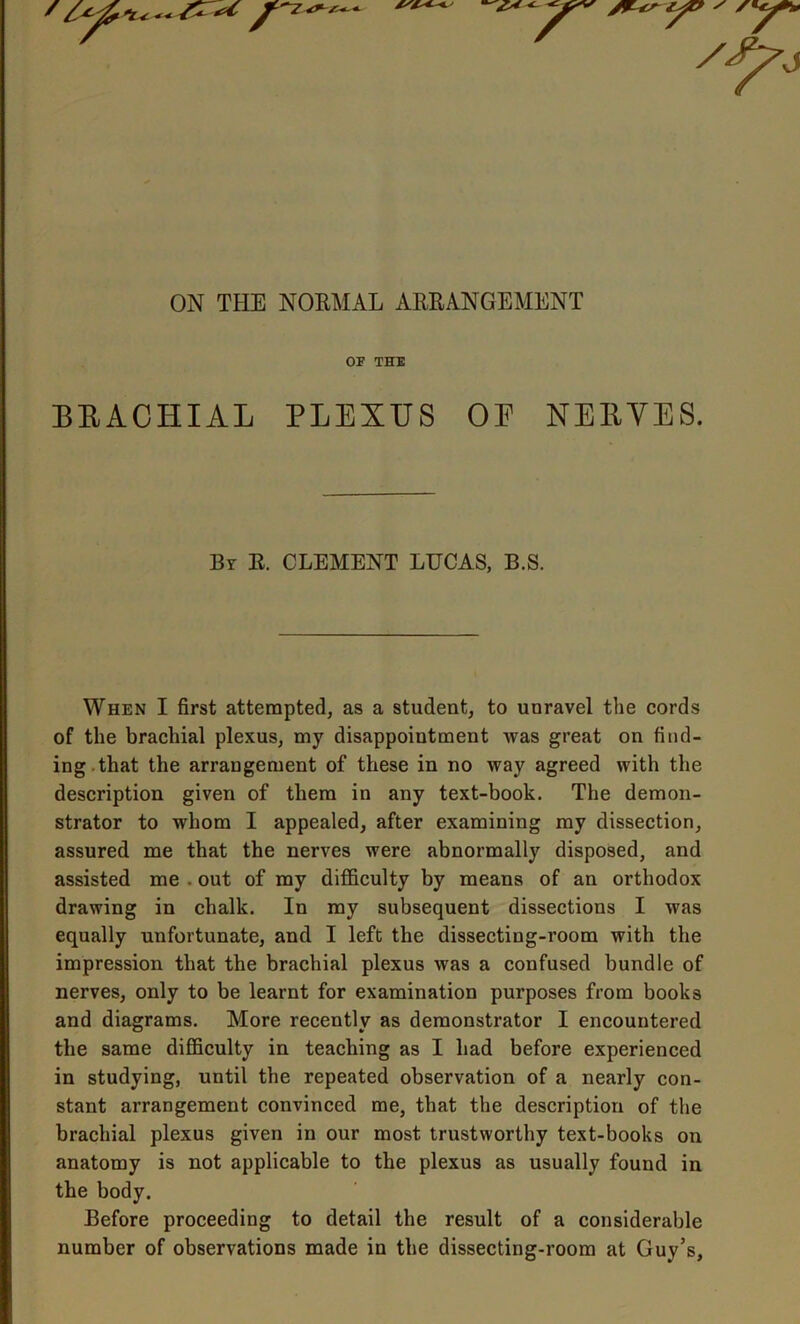 ON THE NORMAL ARRANGEMENT OF THE BRACHIAL PLEXUS OP NERVES. When I first attempted, as a student, to unravel the cords of the brachial plexus, my disappointment Avas great on find- ing that the arrangement of these in no way agreed with the description given of them in any text-book. The demon- strator to whom I appealed, after examining my dissection, assured me that the nerves were abnormally disposed, and assisted me . out of my difficulty by means of an orthodox drawing in chalk. In my subsequent dissections I Avas equally unfortunate, and I left the dissecting-room with the impression that the brachial plexus Avas a confused bundle of nerves, only to be learnt for examination purposes from books and diagrams. More recently as demonstrator I encountered in studying, until the repeated observation of a nearly con- stant arrangement convinced me, that the description of the brachial plexus given in our most trustworthy text-books on anatomy is not applicable to the plexus as usually found in the body. Before proceeding to detail the result of a considerable number of observations made in the dissecting-room at Guy’s, By R. CLEMENT LUCAS, B.S.