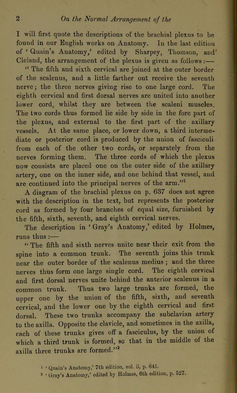 I will first quote the descriptions of the brachial plexus to be found in our English works on Anatomy. In the last edition of e Quain’s Anatomy/ edited by Sharpey, Thomson, and* Cleland, the arrangement of the plexus is given as follows :— “ The fifth and sixth cervical are joined at the outer border of the scalenus, and a little farther out receive the seventh nerve; the three nerves giving rise to one large cord. The eighth cervical and first dorsal nerves are united into another lower cord, whilst they are between the scaleni muscles. The two cords thus formed lie side by side in the fore part of the plexus, and external to the first part of the axillary vessels. At the same place, or lower down, a third interme- diate or posterior cord is produced by the union of fasciculi from each of the other two cords, or separately from the nerves forming them. The three cords of which the plexus now consists are placed one on the outer side of the axillary artery, one on the inner side, and one behind that vessel, and are continued into the principal nerves of the arm.”1 2 A diagram of the brachial plexus on p. 637 does not agree with the description in the text, but represents the posterior cord as formed by four branches of equal size, furnished by the fifth, sixth, seventh, and eighth cervical nerves. The description in ‘ Gray’s Anatomy/ edited by Holmes, runs thus:— “ The fifth and sixth nerves unite near their exit from the spine into a common trunk. The seventh joins this trunk near the outer border of the scalenus medius ; and the three nerves thus form one large single cord. The eighth cervical and first dorsal nerves unite behind the anterior scalenus in a common trunk. Thus two large trunks are formed, the upper one by the union of the fifth, sixth, and seventh cervical, and the lower one by the eighth cervical and first dorsal. These two trunks accompany the subclavian artery to the axilla. Opposite the clavicle, and sometimes in the axilla, each of these trunks gives olf a fasciculus, by the union of which a third trunk is formed, so that in the middle of the axilla three trunks are formed.”3 1 ‘ Quaiu’s Anatomy,’ 7th edition, vol. ii, p. 641. 2 ‘ Gray’s Anatomy,’ edited by Holmes, 6th edition, p. 527.