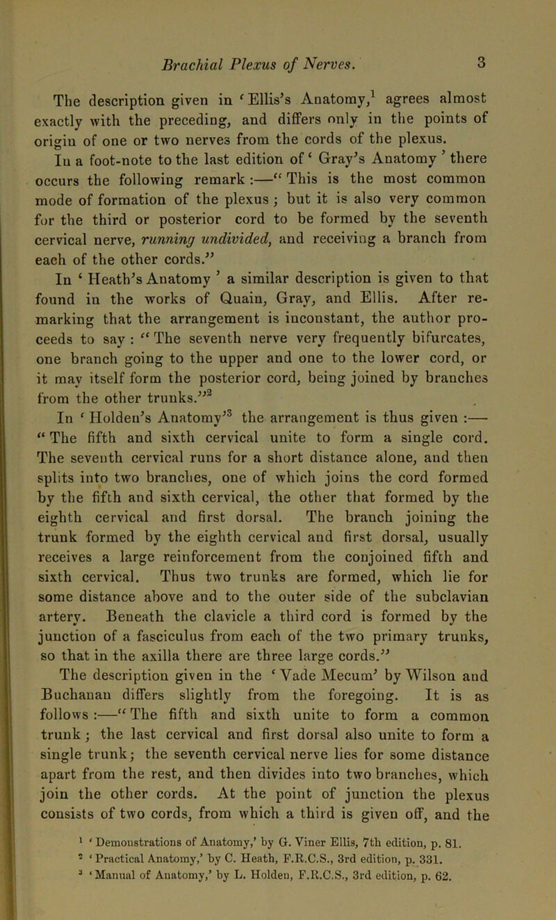 The description given in ‘Ellis’s Anatomy,1 agrees almost exactly with the preceding, and differs only in the points of origin of one or two nerves from the cords of the plexus. In a foot-note to the last edition of ‘ Gray’s Anatomy ’ there occurs the following remark :—“ This is the most common mode of formation of the plexus ; but it is also very common for the third or posterior cord to be formed by the seventh cervical nerve, running undivided, and receiving a branch from each of the other cords.” In ‘ Heath’s Anatomy 5 a similar description is given to that found in the works of Quain, Gray, and Ellis. After re- marking that the arrangement is inconstant, the author pro- ceeds to say: “ The seventh nerve very frequently bifurcates, one branch going to the upper and one to the lower cord, or it may itself form the posterior cord, being joined by branches from the other trunks.”2 In * Holden’s Anatomy’3 the arrangement is thus given :— “ The fifth and sixth cervical unite to form a single cord. The seventh cervical runs for a short distance alone, and then splits into two branches, one of which joins the cord formed by the fifth and sixth cervical, the other that formed by the eighth cervical and first dorsal. The branch joining the trunk formed by the eighth cervical and first dorsal, usually receives a large reinforcement from the conjoiued fifth and sixth cervical. Thus two trunks are formed, which lie for some distance above and to the outer side of the subclavian artery. Beneath the clavicle a third cord is formed by the junction of a fasciculus from each of the two primary trunks, so that in the axilla there are three large cords.” The description given in the ‘VadeMecum’ by Wilson and Buchanan differs slightly from the foregoing. It is as follows :—“ The fifth and sixth unite to form a common trunk ; the last cervical and first dorsal also unite to form a single trunk; the seventh cervical nerve lies for some distance apart from the rest, and then divides into two branches, which join the other cords. At the point of junction the plexus consists of two cords, from which a third is given off, and the 1 ‘Demonstrations of Anatomy,’ by G. Viner Ellis, 7th edition, p. 81. • ‘ Practical Anatomy,’ by C. Heath, F.It.C.S., 3rd edition, p. 331. 3 ‘Manual of Anatomy,’ by L. Holden, F.It.C.S., 3rd edition, p. 62.