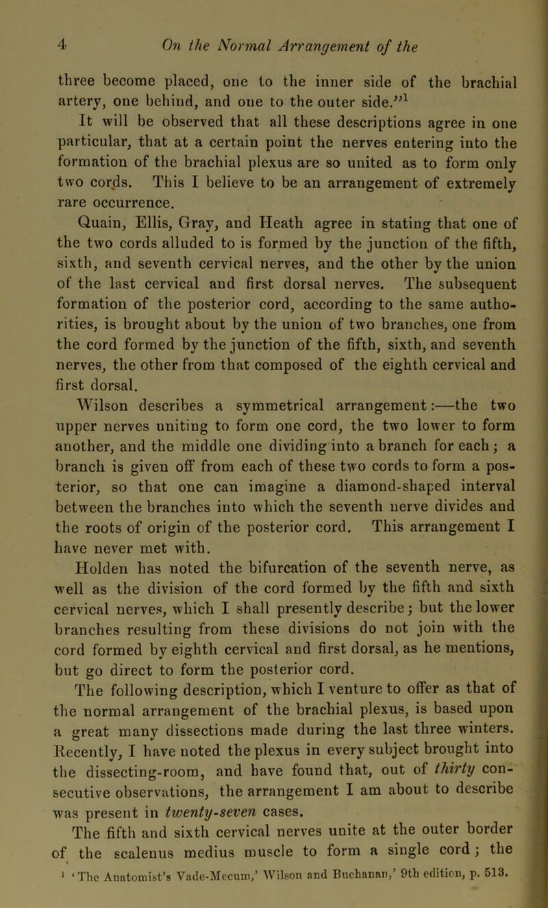 three become placed, one to the inner side of the brachial artery, one behind, and one to the outer side.”1 It will be observed that all these descriptions agree in one particular, that at a certain point the nerves entering into the formation of the brachial plexus are so united as to form only two cords. This I believe to be an arrangement of extremely rare occurrence. Quain, Ellis, Gray, and Heath agree in stating that one of the two cords alluded to is formed by the junction of the fifth, sixth, and seventh cervical nerves, and the other by the union of the last cervical and first dorsal nerves. The subsequent formation of the posterior cord, according to the same autho- rities, is brought about by the union of two branches, one from the cord formed by the junction of the fifth, sixth, and seventh nerves, the other from that composed of the eighth cervical and first dorsal. Wilson describes a symmetrical arrangement:—the two upper nerves uniting to form one cord, the two lower to form another, and the middle one dividing into a branch for each ; a branch is given off from each of these two cords to form a pos- terior, so that one can imagine a diamond-shaped interval between the branches into which the seventh nerve divides and the roots of origin of the posterior cord. This arrangement I have never met with. Holden has noted the bifurcation of the seventh nerve, as well as the division of the cord formed by the fifth and sixth cervical nerves, which I shall presently describe; but the lower branches resulting from these divisions do not join with the cord formed by eighth cervical and first dorsal, as he mentions, but go direct to form the posterior cord. The following description, which I venture to offer as that of the normal arrangement of the brachial plexus, is based upon a great many dissections made during the last three winters, llecently, I have noted the plexus in every subject brought into the dissecting-room, and have found that, out of thirty con- secutive observations, the arrangement I am about to describe was present in twenty-seven cases. The fifth and sixth cervical nerves unite at the outer border of the scalenus medius muscle to form a single cord ; the t 1 ‘ The Anatomist's Vade-Mecum,’ Wilson and Buchanan, 9th edition, p. 513. 4