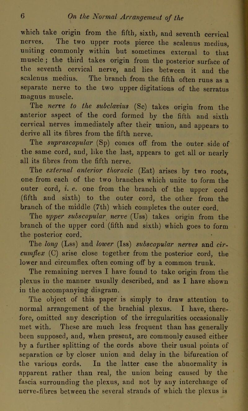 which take origin from the fifth, sixth, and seventh cervical nerves. The two upper roots pierce the scalenus medius, uniting commonly within but sometimes external to that muscle; the third takes origin from the posterior surface of the seventh cervical nerve, and lies between it and the scalenus medius. The branch from the fifth often runs as a separate nerve to the two upper digitations of the serratus magnus muscle. The nerve to the subclavius (Sc) takes origin from the anterior aspect of the cord formed by the fifth and sixth cervical nerves immediately after their union, and appears to derive all its fibres from the fifth nerve. The suprascapular (Sp) comes off from the outer side of the same cord, and, like the last, appears to get all or nearly all its fibres from the fifth nerve. The external anterior thoracic (Eat) arises by two roots, one from each of the two branches which unite to form the outer cord, i. e. one from the brauch of the upper cord (fifth and sixth) to the outer cord, the other from the branch of the middle (7th) which completes the outer cord. The upper subscapular nerve (Uss) takes origin from the branch of the upper cord (fifth and sixth) which goes to form the posterior cord. The long (Lss) and lower (Iss) subscapular nerves and cir- cumflex (C) arise close together from the posterior cord, the lower and circumflex often coming off by a common trunk. The remaining nerves I have found to take origin from the plexus in the manner usually described, and as I have shown in the accompanying diagram. The object of this paper is simply to draw attention to normal arrangement of the brachial plexus. I have, there- fore, omitted any description of the irregularities occasionally met with. These are much less frequent than has generally been supposed, and, when present, are commonly caused either by a further splitting of the cords above their usual points of separation or by closer union and delay in the bifurcation of the various cords. In the latter case the abnormality is apparent rather than real, the union being caused by the fascia surrounding the plexus, and not by any interchange of nerve-fibres between the several strands of which the plexus is