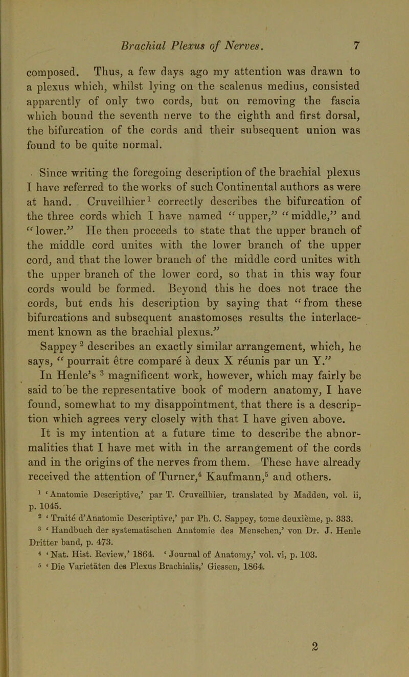 composed. Thus, a few days ago my attention was drawn to a plexus which, whilst lying on the scalenus medius, consisted apparently of only two cords, but on removing the fascia which bound the seventh nerve to the eighth and first dorsal, the bifurcation of the cords and their subsequent union was found to be quite normal. Since writing the foregoing description of the brachial plexus I have referred to the works of such Continental authors as were at hand. Cruveilhier1 correctly describes the bifurcation of the three cords which I have named “ upper,” “ middle,” and “ lower.” He then proceeds to state that the upper branch of the middle cord unites with the lower branch of the upper cord, and that the lower branch of the middle cord unites with the upper branch of the lower cord, so that in this way four cords would be formed. Beyond this he does not trace the cords, but ends his description by saying that “from these bifurcations and subsequent anastomoses results the interlace- ment known as the brachial plexus.” Sappey2 describes an exactly similar arrangement, which, he says, “ pourrait etre compare a deux X reunis par un Y.” In Henle’s 3 magnificent work, however, which may fairly be said to'be the representative book of modern anatomy, I have found, somewhat to my disappointment, that there is a descrip- tion which agrees very closely with that I have given above. It is my intention at a future time to describe the abnor- malities that I have met with in the arrangement of the cords and in the origins of the nerves from them. These have already received the attention of Turner,4 Kaufmann,5 and others. 1 ‘ Anatomic Descriptive,’ par T. Cruveilbier, translated by Madden, vol. ii, p. 1045. 2 ‘ Traite d’Anatomie Descriptive,’ par Ph. C. Sappey, tome deuxieme, p. 333. 3 ‘ Handbuch der systematischen Anatomie des Menscben,’ von Dr. J. Henle Dritter band, p. 473. * ‘ Nat. Hist. Review,’ 1864. * Journal of Anatomy,’ vol. vi, p. 103. 5 * Die Varietaten des Plexus Brachialis,’ Giessen, 1864. 2
