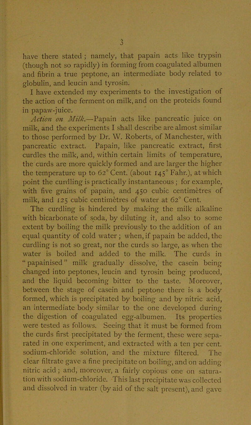 •s have there stated ; namely, that papain acts like trypsin (though not so rapidly) in forming from coagulated albumen and fibrin a true peptone, an intermediate body related to globulin, and leucin and tyrosin. I have extended my experiments to the investigation of the action of the ferment on milk, and on the proteids found in papaw-juice. Action on Milk.—Papain acts like pancreatic juice on milk, and the experiments I shall describe are almost similar to those performed by Dr. W. Roberts, of Manchester, with pancreatic extract. Papain, like pancreatic extract, first curdles the milk, and, within certain limits of temperature, the curds are more quickly formed and are larger the higher the temperature up to 62° Cent, (about 1450 Fahr.), at which point the curdling is practically instantaneous ; for example, with five grains of papain, and 450 cubic centimetres of milk, and 125 cubic centimetres of water at 62° Cent. The curdling is hindered by making the milk alkaline with bicarbonate of soda, by diluting it, and also to some extent by boiling the milk previously to the addition of an equal quantity of cold water ; when, if papain be added, the curdling is not so great, nor the curds so large, as when the water is boiled and added to the milk. The curds in “papainised” milk gradually dissolve,' the casein being changed into peptones, leucin and tyrosin being produced, and the liquid becoming bitter to the taste. Moreover, between the stage of casein and peptone there is a body formed, which is precipitated by boiling and by nitric acid, an intermediate body similar to the one developed during the digestion of coagulated egg-albumen. Its properties were tested as follows. Seeing that it must be formed from the curds first precipitated by the ferment, these were sepa- rated in one experiment, and extracted with a ten per cent, sodium-chloride solution, and the mixture filtered. The clear filtrate gave a fine precipitate on boiling, and on adding nitric acid; and, moreover, a fairly copious one on satura- tion with sodium-chloride. This last precipitate was collected and dissolved in water (by aid of the salt present), and gave