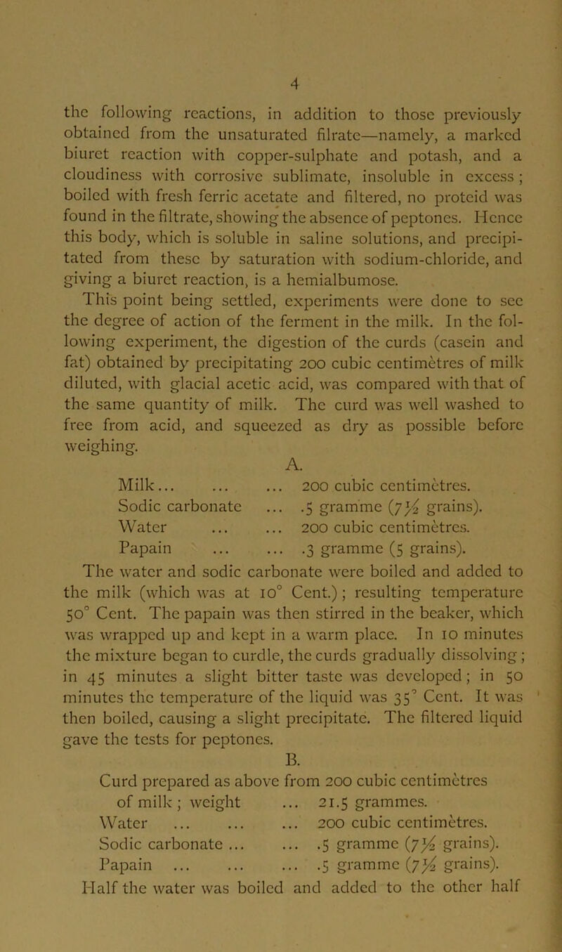 the following reactions, in addition to those previously- obtained from the unsaturated filrate—namely, a marked biuret reaction with copper-sulphate and potash, and a cloudiness with corrosive sublimate, insoluble in excess ; boiled with fresh ferric acetate and filtered, no protcid was found in the filtrate, showing the absence of peptones. Hence this body, which is soluble in saline solutions, and precipi- tated from these by saturation with sodium-chloride, and giving a biuret reaction, is a hemialbumose. This point being settled, experiments were done to see the degree of action of the ferment in the milk. In the fol- lowing experiment, the digestion of the curds (casein and fat) obtained by precipitating 200 cubic centimetres of milk- diluted, with glacial acetic acid, was compared with that of the same quantity of milk. The curd was well washed to free from acid, and squeezed as dry as possible before weighing. A. Milk Sodic carbonate Water Papain 200 cubic centimetres. .5 gramme grains). 200 cubic centimetres. .3 gramme (5 grains). The water and sodic carbonate were boiled and added to the milk (which was at io° Cent.); resulting temperature 50° Cent. The papain was then stirred in the beaker, which was wrapped up and kept in a warm place. In 10 minutes the mixture began to curdle, the curds gradually dissolving; in 45 minutes a slight bitter taste was developed; in 50 minutes the temperature of the liquid was 35° Cent. It was then boiled, causing a slight precipitate. The filtered liquid gave the tests for peptones. B. Curd prepared as above from 200 cubic centimetres of milk ; weight ... 21.5 grammes. Water ... ... ... 200 cubic centimetres. Sodic carbonate ... ... .5 gramme grains). Papain 5 gramme (7^ grains). Half the water was boiled and added to the other half I