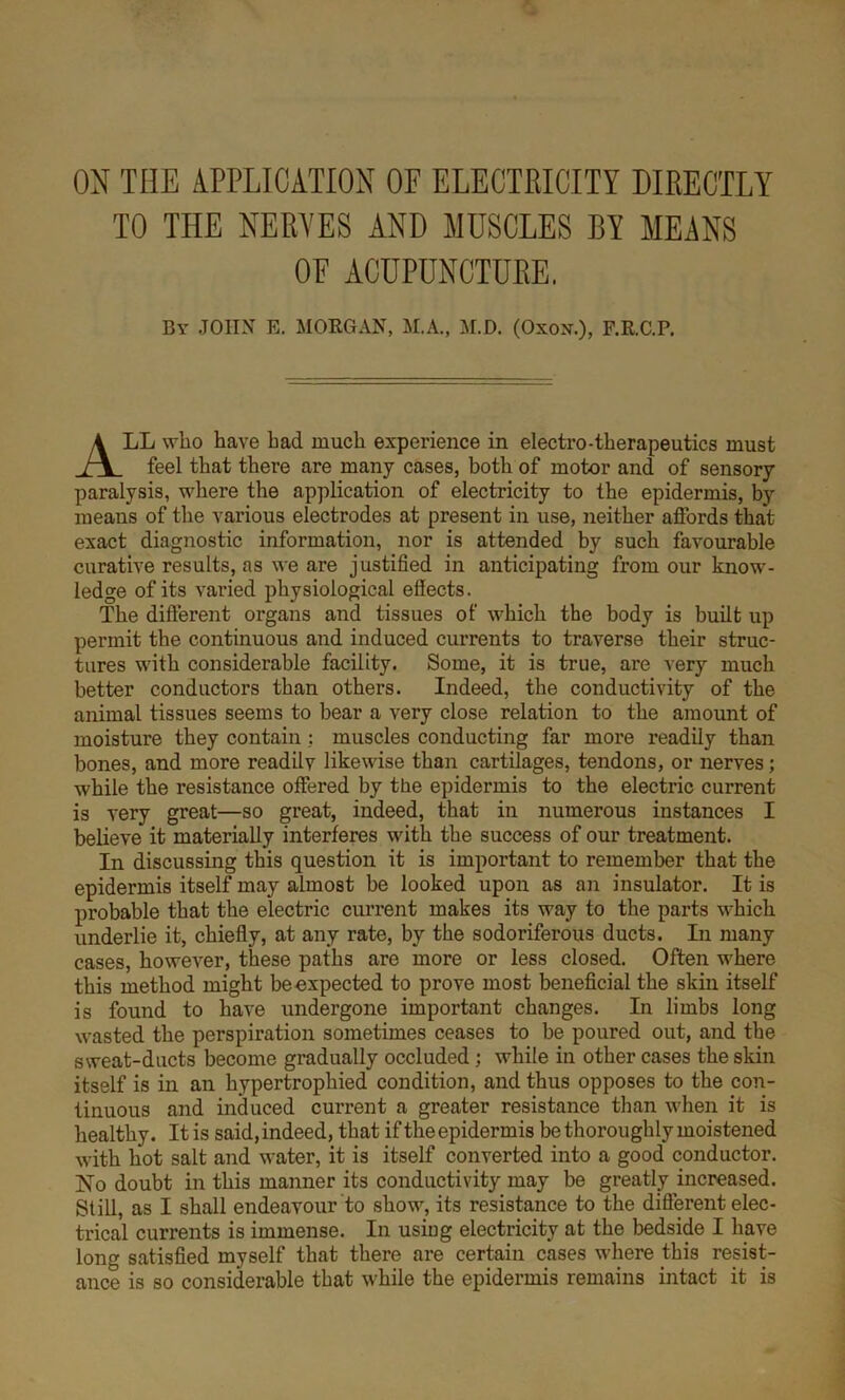 ON TIIE APPLICATION OF ELECTRICITY DIRECTLY TO THE NERVES AND MUSCLES BY MEANS OF ACUPUNCTURE. By JOHN E. MORGAN, M.A., M.D. (Oxon.), F.R.C.P. ALL who have had much experience in electro-therapeutics must feel that there are many cases, both of motor and of sensory paralysis, where the application of electricity to the epidermis, by means of the various electrodes at present in use, neither aifords that exact diagnostic information, nor is attended by such favourable curative results, as we are justified in anticipating from our know- ledge of its varied physiological effects. The different organs and tissues of which the body is built up permit the continuous and induced currents to traverse their struc- tures with considerable facility. Some, it is true, are very much better conductors than others. Indeed, the conductivity of the animal tissues seems to bear a very close relation to the amount of moisture they contain : muscles conducting far more readily than bones, and more readily likewise than cartilages, tendons, or nerves; while the resistance offered by the epidermis to the electric current is very great—so great, indeed, that in numei’ous instances I believe it materially interferes with the success of our treatment. In discussing this question it is important to remember that the epidermis itself may almost he looked upon as an insulator. It is probable that the electric current makes its way to the parts which underlie it, chiefly, at any rate, by the sodoriferous ducts. In many cases, however, these paths are more or less closed. Often where this method might be expected to prove most beneficial the skin itself is found to have undergone important changes. In limbs long wasted the perspiration sometimes ceases to be poured out, and the sweat-ducts become gradually occluded; while in other cases the skin itself is in an hypertrophied condition, and thus opposes to the con- tinuous and induced current a greater resistance than when it is healthy. It is said, indeed, that if the epidermis be thoroughly moistened with hot salt and water, it is itself converted into a good conductor. INo doubt in this manner its conductivity may be greatly increased. Still, as I shall endeavour to show, its resistance to the different elec- trical currents is immense. In using electricity at the bedside I have long satisfied myself that there are certain cases where this resist- ance is so considerable that while the epidermis remains intact it is