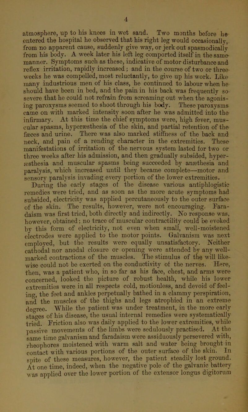 atmosphere, up to his knees in wet sand. Two months before he entered the hospital he observed that his right leg would occasionally, from no apparent cause, suddenly give way, or jerk out spasmodically from his body. A week later his left leg comported itself in the same- manner. Symptoms such as these, indicative of motor disturbance and reflex irritation, rapidly increased; and in the course of two or three weeks he was compelled, most reluctantly, to give up his work. Like many industrious men of his class, he continued to labour when he should have been in bed, and the pain in his back was frequently so severe that he could not refrain from screaming out when the agonis- ing paroxysms seemed to shoot through his body. These paroxysms came on with marked intensity soon after he was admitted into the infirmary. At this time the chief symptoms were, high fever, mus- cular spasms, hypersesthesia of the skin, and partial retention of the faeces and urine. There was also mai*ked stiffness of the back and neck, and pain of a rending character in the extremities. These manifestations of irritation of the nervous system lasted for two or three weeks after his admission, and then gradually subsided, hyper- jesthesia and muscular spasms being succeeded by anmthesia and paralysis, which increased until they became complete—motor and sensory paralysis invading every portion of the lower extremities. During the early stages of the disease various antiphlogistic remedies were tried, and as soon as the more acute symptoms had subsided, electricity was applied percutaneously to the outer surface of the skin. The results, however, were not encouraging. Fara- daism was first tried, both directly and indirectly. No response was, however, obtained; no trace of muscular contractility could be evoked by this form of electricity, not even when small, well-moistened electrodes were applied to the motor points. Galvanism was next employed, but the results were equally unsatisfactory. Neither cathodal nor anodal closure or opening were attended by any well- marked contractions of the muscles. The stimulus of the will like- wise could not be exerted on the conductivity of the nerves. Here, then, was a patient who, in so far as his face, chest, and arms were concerned, looked the picture of robust health, while his lower extremities were in all respects cold, motionless, and devoid of feel- ing, the feet and ankles perpetually bathed in a clammy perspiration, and the muscles of the thighs and legs atrophied in an extreme degree. While the patient was under treatment, in the more early stages of his disease, the usual internal remedies were systematically tried. Friction also was daily applied to the lower extremities, while passive movements of the limbs were sedulously practised. At the same time galvanism and faradaism were assiduously persevered with, rheophores moistened with warm salt and water being brought in contact with various portions of the outer surface of the skin. In spite of these measures, however, the patient steadily lost ground. At one time, indeed, when the negative pole of the galvanic battery was applied over the lower portion of the extensor longus digitorum