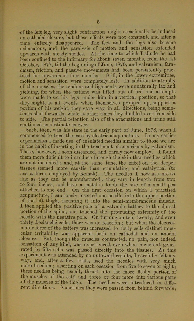 of the left leg, very slight contraction might occasionally be induced on cathodal closure, but these effects were not constant, and after a time entirely disappeared. The feet and the legs also became oedematous, and the paralysis of motion and sensation extended upwards with steady strides. At the time to which I allude he had been confined to the infirmary for about seven months, from the 1st October, 1877, till the beginning of June, 1878, and galvanism, fara- daism, friction, and passive movements had been persistently prac- tised for upwards of four months. Still, in the lower extremities, motion and sensation were completely lost. In addition to atrophy of the muscles, the tendons and ligaments were unnaturally lax and yielding, for when the patient was lifted out of bed and attempts were made to set his legs under him in a vertical position, so that they might, at all events when themselves propped up, support a portion of his weight, they gave way in all directions, being some- times shot forwards, while at other times they doubled over from side to side. The partial retention also of the evacuations and urine still continued as obstinate as ever. Such, then, was his state in the early part of June, 1878, when I commenced to treat the case by electric acupuncture. In my earlier experiments I made use of insulated needles similar to those we are in the habit of inserting in the treatment of aneurisms by galvanism. These, however, I soon discarded, and rarely now employ. I found them more difficult to introduce through the skin than needles which are not insulated ; and, at the same time, the effect on the deeper tissues seemed more caustic than stimulating and catalytical (to use a term emploj^ed by Remak). The needles I now use are as fine as they can be manufactured ; they vary in length from two to four inches, and have a metallic knob the size of a small pea attached to one end. On the first occasion on which I practised acupuncture, I cautiously inserted one needle into the upper portion of the left thigh, thrusting it into the semi-membranosus muscle. I then applied the positive pole of a galvanic battery to the dorsal portion of the spine, and touched the protruding extremity of the needle with the negative pole. On turning on ten, twenty, and even thirty Leclanche cells, there was no reaction ; but when the electro- motor force of the battery was increased to forty cells distinct mus- cular irritability was apparent, both on cathodal and on anodal closure. But, though the muscles contracted, no pain, nor indeed sensation of any kind, was experienced, even when a current gene- rated by fifty cells was passed directly into the tissues. As this experiment was attended by no untoward results, I carefully felt my way, and, after a few trials, used the needles with very much more freedom; inserting on each occasion from five to seven or eight; three needles being usually thrust into the more fleshy portion of •the muscles of the calf, and three or four more into various parts of the muscles of the thigh. The needles were introduced in diffe- rent directions. Sometimes they were passed from behind forwards;