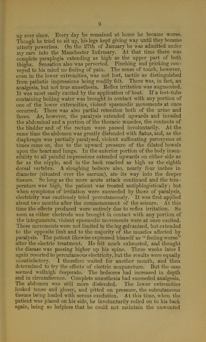 up ever since. Every day lie remained at home he became worse. Though he tried to sit up, his legs kept giving way until they became utterly powerless. On the 27th of January he was admitted under my care into the Manchester Infirmary. At that time there was complete paraplegia extending as high as the upper part of both thighs. Sensation also was perverted. Pinching and pricking con- veyed to his mind no feeling of pain. The sense of touch, however, even in the lower extremities, was not lost, tactile as distinguished from pathetic impressions being readily felt. There was, in fact, an analgesia, but not true anaesthesia. Reflex irritation was augmented. It was most easily excited by the application of heat. If a test-tube containing boiling water was brought in contact with any portion of one of the lower extremities, violent spasmodic movements at once occurred. There was also partial retention both of the urine and faeces. As, however, the paralysis extended upwards and invaded the abdominal and a portion of the thoracic muscles, the contents of the bladder and of the rectum were passed involuntarily. At the same time the abdomen was greatly distended with flatus, and, as the diaphragm was partially paralysed, violent suffocating paroxysms at times came on, due to the upward pressure of the dilated bowels upon the heart and lungs. In the anterior portion of the body insen- sibility to all painful impressions extended upwards on either side as far as the nipple, and in the back reached as high as the eighth dorsal vertebra. A sloughing bedsore also, nearly four inches in diameter (situated over the sacrum), ate its way into the deeper tissues. So long as the more acute attack continued and the tem- perature was high, the patient was treated antiphlogistically; but when symptoms of irritation were succeeded by those of paralysis, electricity was cautiously tried percutaneously. It was first applied about two months after the commencement of the seizure. At this time the effects produced were entirely due to reflex irritation. So soon as either electrode was brought in contact with any portion of the integuments, violent spasmodic movements were at once excited. These movements were not limited tc the leg galvanised, but extended to the opposite limb and to the majority of the muscles affected by paralysis. The patient likewise expressed himself as “ feeling worse” after the electric treatment. He felt much exhausted, and thought the disease was passing higher up his spine. Three weeks later I again resorted to percutaneous electricity, but the results were equally unsatisfactory. I therefore waited for another month, and then determined to try the effects of electric acupuncture. But the case seemed wellnigh desperate. The bedsores had increased in depth and in circumference. Complete anaesthesia had succeeded analgesia. The abdomen was still more distended. The lower extremities looked tense and glossy, and pitted on pressure, the subcutaneous tissues being loaded with serous exudation. At this time, when the patient was placed on his side, he involuntarily rolled on to his back again, being so helpless that he could not maintain the unwonted
