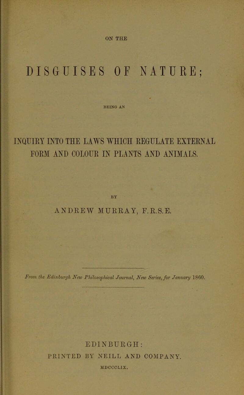 ON THE DISGUISES OF NATURE; BEING AN INQUIRY INTO THE LAWS WHICH REGULATE EXTERNAL FORM AND COLOUR IN PLANTS AND ANIMALS. ANDREW MURRAY, F.R.S.E. From the Edinburgh New Philosophical Journal, New Series, for January 1860. EDINBURGH: PRINTED BY NEILL AND COMPANY. JIDCCCLIX.