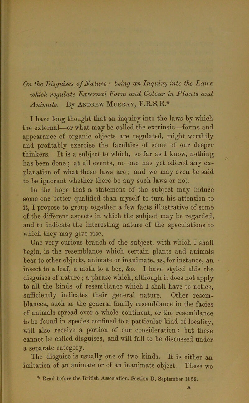 On the Disguises of Nature : being an Inquiry into the Laws which regulate External Form and Colour in Plants and Animals. By Andrew Murray, F.ft.S.E* I have long thought that an inquiry into the laws by which the external—or what may be called the extrinsic—forms and appearance of organic objects are regulated, might worthily and profitably exercise the faculties of some of our deeper thinkers. It is a subject to which, so far as I know, nothing has been done ; at all events, no one has yet offered any ex- planation of what these laws are ; and we may even be said to be ignorant whether there he any such laws or not. In the hope that a statement of the subject may induce some one better qualified than mj^self to turn his attention to it, I propose to group together a few facts illustrative of some of the different aspects in which the subject may be regarded, and to indicate the interesting nature of the speculations to which they may give rise. One very curious branch of the subject, with which I shall begin, is the resemblance which certain plants and animals bear to other objects, animate or inanimate, as, for instance, an • insect to a leaf, a moth to a bee, &c. I have styled this the disguises of nature; a phrase which, although it does not apply to all the kinds of resemblance which I shall have to notice, sufficiently indicates their general nature. Other resem- blances, such as the general family resemblance in the facies of animals spread over a whole continent, or the resemblance to be found in species confined to a particular kind of locality, will also receive a portion of our consideration ; but these cannot be called disguises, and will fall to be discussed under a separate category. The disguise is usually one of two kinds. It is either an imitation of an animate or of an inanimate object. These we * Read before the British Association, Section D, September 1859. A