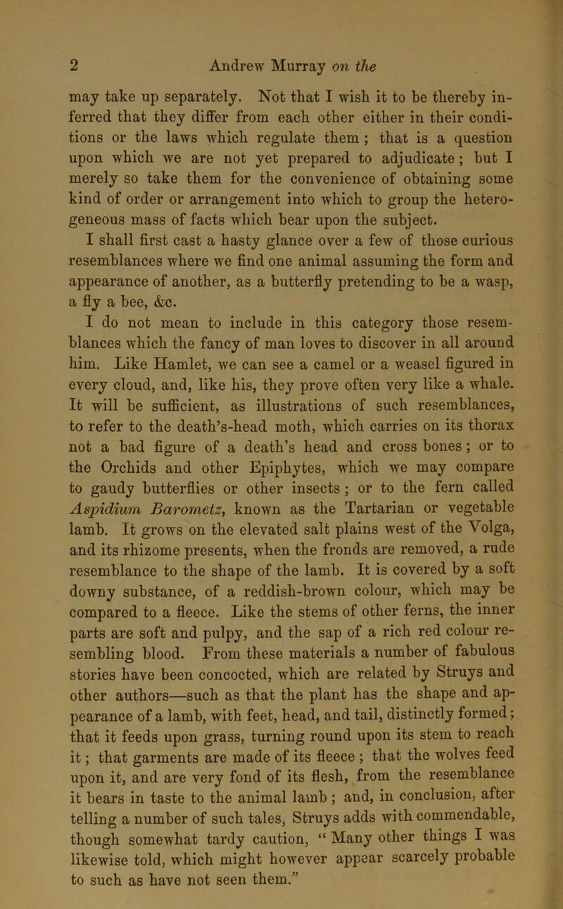 may take up separately. Not that I wish it to be thereby in- ferred that they differ from each other either in their condi- tions or the laws which regulate them ; that is a question upon which we are not yet prepared to adjudicate; but I merely so take them for the convenience of obtaining some kind of order or arrangement into which to group the hetero- geneous mass of facts which bear upon the subject. I shall first cast a hasty glance over a few of those curious resemblances where we find one animal assuming the form and appearance of another, as a butterfly pretending to be a wasp, a fly a bee, &c. I do not mean to include in this category those resem- blances which the fancy of man loves to discover in all around him. Like Hamlet, we can see a camel or a weasel figured in every cloud, and, like his, they prove often very like a whale. It will be sufficient, as illustrations of such resemblances, to refer to the death’s-head moth, which carries on its thorax not a bad figure of a death’s head and cross bones; or to the Orchids and other Epiphytes, which we may compare to gaudy butterflies or other insects ; or to the fern called Aspidium Baronietz, known as the Tartarian or vegetable lamb. It grows on the elevated salt plains west of the Volga, and its rhizome presents, when the fronds are removed, a rude resemblance to the shape of the lamb. It is covered by a soft downy substance, of a reddish-brown colour, which may be compared to a fleece. Like the stems of other ferns, the inner parts are soft and pulpy, and the sap of a rich red colour re- sembling blood. From these materials a number of fabulous stories have been concocted, which are related by Struys and other authors—such as that the plant has the shape and ap- pearance of a lamb, with feet, head, and tail, distinctly formed; that it feeds upon grass, turning round upon its stem to reach it; that garments are made of its fleece ; that the wolves feed upon it, and are very fond of its flesh, from the resemblance it bears in taste to the animal lamb; and, in conclusion, after telling a number of such tales, Struys adds with commendable, though somewhat tardy caution, “ Many other things I was likewise told, which might however appear scarcely probable to such as have not seen them.”