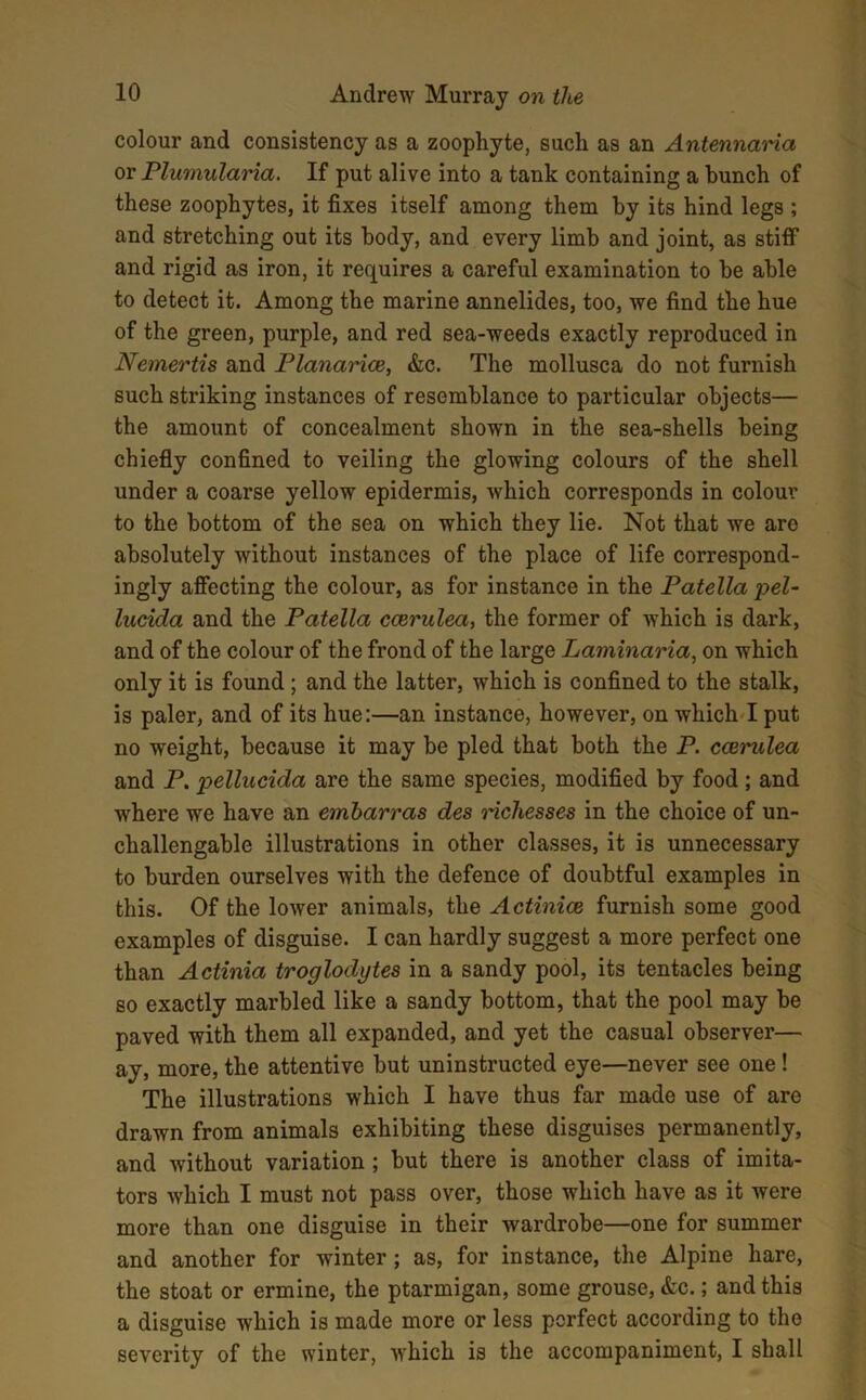 colour and consistency as a zoophyte, such as an Antennaria or Plumularia. If put alive into a tank containing a bunch of these zoophytes, it fixes itself among them by its hind legs ; and stretching out its body, and every limb and joint, as stiff and rigid as iron, it requires a careful examination to be able to detect it. Among the marine annelides, too, we find the hue of the green, purple, and red sea-weeds exactly reproduced in Nemertis and Planarice, &c. The mollusca do not furnish such striking instances of resemblance to particular objects— the amount of concealment shown in the sea-shells being chiefly confined to veiling the glowing colours of the shell under a coarse yellow epidermis, which corresponds in colour to the bottom of the sea on which they lie. Not that we arc absolutely without instances of the place of life correspond- ingly affecting the colour, as for instance in the Patella pel- lucida and the Patella ccerulea, the former of which is dark, and of the colour of the frond of the large Laminaria, on which only it is found ; and the latter, which is confined to the stalk, is paler, and of its hue:—an instance, however, on which I put no weight, because it may be pled that both the P. ccerulea and P. pellucida are the same species, modified by food; and where we have an emharras des richesses in the choice of un- challengable illustrations in other classes, it is unnecessary to burden ourselves with the defence of doubtful examples in this. Of the lower animals, the Actiniae furnish some good examples of disguise. I can hardly suggest a more perfect one than Actinia troglodytes in a sandy pool, its tentacles being so exactly marbled like a sandy bottom, that the pool may be paved with them all expanded, and yet the casual observer— ay, more, the attentive but uninstructed eye—never see one! The illustrations which I have thus far made use of are drawn from animals exhibiting these disguises permanently, and without variation ; but there is another class of imita- tors which I must not pass over, those which have as it were more than one disguise in their wardrobe—one for summer and another for winter ; as, for instance, the Alpine hare, the stoat or ermine, the ptarmigan, some grouse, &c.; and this a disguise which is made more or less perfect according to the severity of the winter, which is the accompaniment, I shall