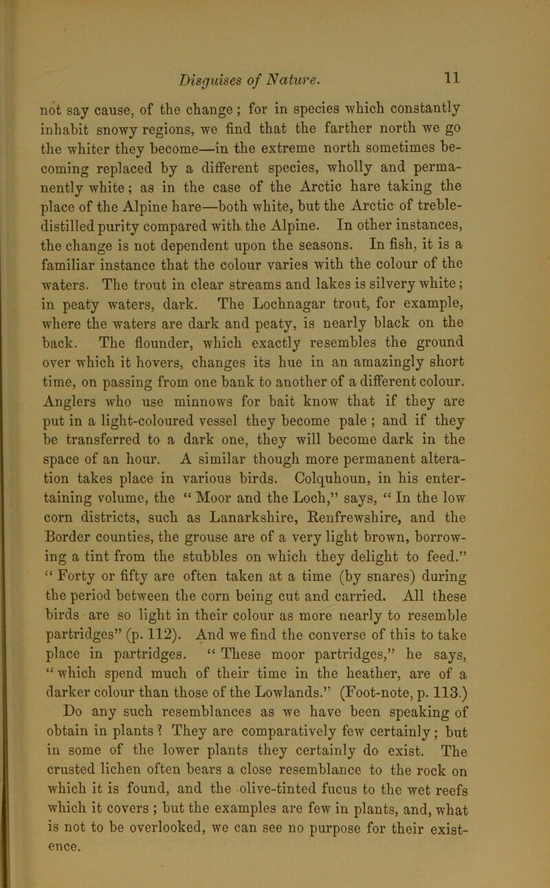 not say cause, of the change; for in species which constantly inhabit snowy regions, we find that the farther north we go the whiter they become—in the extreme north sometimes be- coming replaced by a different species, wholly and perma- nently white; as in the case of the Arctic hare taking the place of the Alpine hare—both white, but the Arctic of treble- distilled purity compared with the Alpine. In other instances, the change is not dependent upon the seasons. In fish, it is a familiar instance that the colour varies with the colour of the waters. The trout in clear streams and lakes is silvery white; in peaty waters, dark. The Lochnagar trout, for example, where the waters are dark and peaty, is nearly black on the back. The flounder, wdiich exactly resembles the ground over which it hovers, changes its hue in an amazingly short time, on passing from one bank to another of a different colour. Anglers who use minnows for bait know that if they are put in a light-coloured vessel they become pale ; and if they be transferred to a dark one, they will become dark in the space of an hour. A similar though more permanent altera- tion takes place in various birds. Colquhoun, in his enter- taining volume, the “ Moor and the Loch,” says, “ In the low corn districts, such as Lanarkshire, Renfrewshire, and the Border counties, the grouse are of a very light brown, borrow- ing a tint from the stubbles on which they delight to feed.” “ Forty or fifty are often taken at a time (by snares) during the period between the corn being cut and carried. All these birds are so light in their colour as more nearly to resemble partridges” (p. 112). And we find the converse of this to take place in partridges. “ These moor partridges,” he says, “ which spend much of their time in the heather, are of a darker colour than those of the Lowlands.” (Foot-note, p. 113.) Do any such resemblances as we have been speaking of obtain in plants ? They are comparatively few certainly; but in some of the lower plants they certainly do exist. The crusted lichen often bears a close resemblance to the rock on which it is found, and the olive-tinted fucus to the wet reefs which it covers ; but the examples are few in plants, and, what is not to be overlooked, we can see no purpose for their exist- ence.