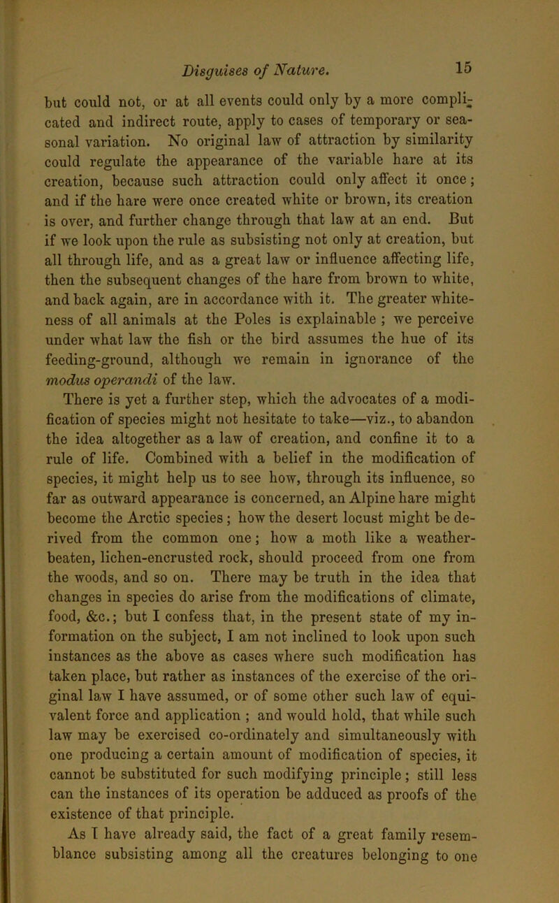 but could not, or at all events could only by a more compli- cated and indirect route, apply to cases of temporary or sea- sonal variation. No original law of attraction by similarity could regulate the appearance of tlie variable hare at its creation, because such attraction could only affect it once; and if the hare were once created white or brown, its creation is over, and further change through that law at an end. But if we look upon the rule as subsisting not only at creation, but all through life, and as a great law or influence affecting life, then the subsequent changes of the hare from brown to white, and back again, are in accordance with it. The greater white- ness of all animals at the Poles is explainable ; we perceive under what law the fish or the bird assumes the hue of its feeding-ground, although we remain in ignorance of the modus operandi of the law. There is yet a further step, which the advocates of a modi- fication of species might not hesitate to take—viz., to abandon the idea altogether as a law of creation, and confine it to a rule of life. Combined with a belief in the modification of species, it might help us to see how, through its influence, so far as outward appearance is concerned, an Alpine hare might become the Arctic species ; how the desert locust might be de- rived from the common one; how a moth like a weather- beaten, lichen-encrusted rock, should proceed from one from the woods, and so on. There may be truth in the idea that changes in species do arise from the modifications of climate, food, &c.; but I confess that, in the present state of my in- formation on the subject, I am not inclined to look upon such instances as the above as cases where such modification has taken place, but rather as instances of the exercise of the ori- ginal law I have assumed, or of some other such law of equi- valent force and application ; and would hold, that while such law may be exercised co-ordinately and simultaneously with one producing a certain amount of modification of species, it cannot be substituted for such modifying principle ; still less can the instances of its operation be adduced as proofs of the existence of that principle. As I have already said, the fact of a great family resem- blance subsisting among all the creatures belonging to one