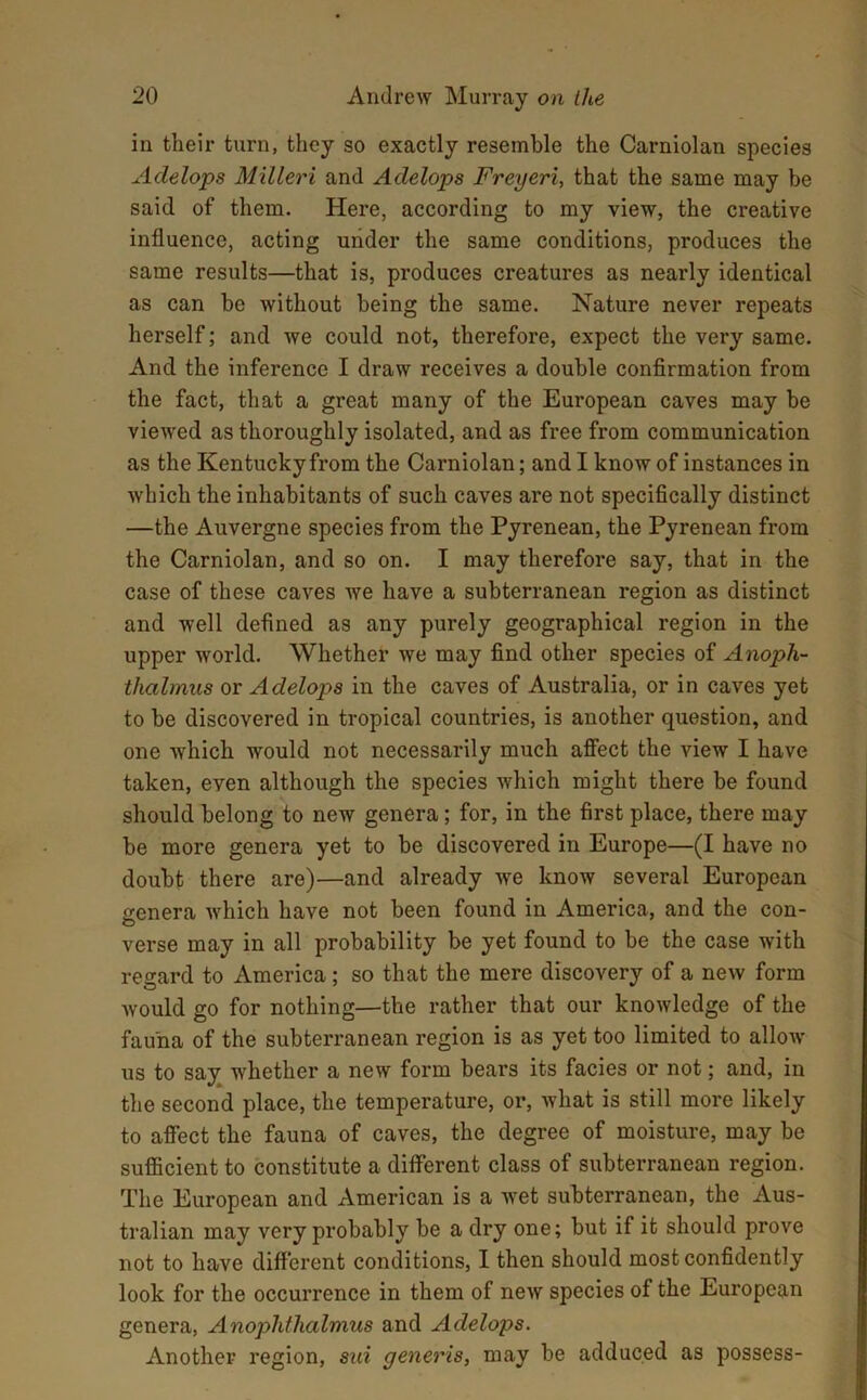 in their turn, they so exactly resemble the Carniolan species Adelops Milleri and Adelops Freyeri, that the same may be said of them. Here, according to my view, the creative influence, acting under the same conditions, produces the same results—that is, produces creatures as nearly identical as can be without being the same. Nature never repeats herself; and we could not, therefore, expect the very same. And the inference I draw receives a double confirmation from the fact, that a great many of the European caves may be viewed as thoroughly isolated, and as free from communication as the Kentucky from the Carniolan; and I know of instances in which the inhabitants of such caves are not specifically distinct —the Auvergne species from the Pyrenean, the Pyrenean from the Carniolan, and so on. I may therefore say, that in the case of these caves we have a subterranean region as distinct and well defined as any purely geographical region in the upper world. Whether we may find other species of Anoph- thalmus or Adelops in the caves of Australia, or in caves yet to be discovered in tropical countries, is another question, and one which would not necessarily much affect the view I have taken, even although the species which might there be found should belong to new genera; for, in the first place, there may be more genera yet to be discovered in Europe—(I have no doubt there are)—and already we know several European genera Avhich have not been found in America, and the con- verse may in all probability be yet found to be the case with regard to America; so that the mere discovery of a new form would go for nothing—the rather that our knowledge of the fauna of the subterranean region is as yet too limited to allow us to say whether a new form bears its facies or not; and, in the second place, the temperature, or, what is still more likely to affect the fauna of caves, the degree of moisture, may be sufficient to constitute a different class of subterranean region. The European and American is a wet subterranean, the Aus- tralian may very probably be a dry one; but if it should prove not to have different conditions, I then should most confidently look for the occurrence in them of new species of the European genera, Anophthalmus and Adelops. Another region, sui generis, may be adduced as possess-