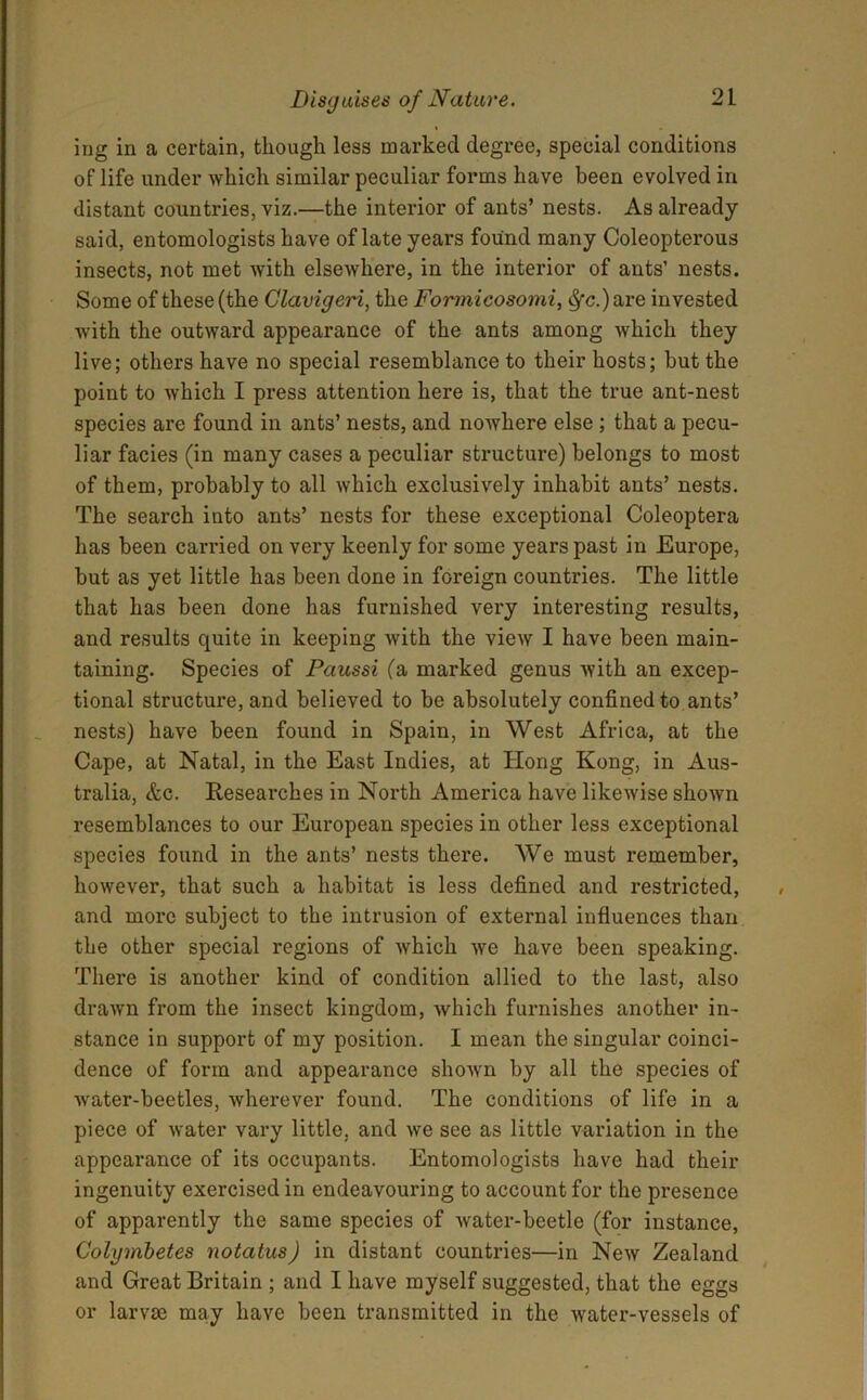 ing in a certain, though less marked degree, special conditions of life under which similar peculiar forms have been evolved in distant countries, viz.—the interior of ants’ nests. As already said, entomologists have of late years found many Coleopterous insects, not met with elsewhere, in the interior of ants’ nests. Some of these (the Clavigeri, the Formicosomi, $•<?.) are invested with the outward appearance of the ants among which they live; others have no special resemblance to their hosts; but the point to which I press attention here is, that the true ant-nest species are found in ants’ nests, and nowhere else ; that a pecu- liar facies (in many cases a peculiar structure) belongs to most of them, probably to all which exclusively inhabit ants’ nests. The search into ants’ nests for these exceptional Coleoptera has been carried on very keenly for some years past in Europe, but as yet little has been done in foreign countries. The little that has been done has furnished very interesting results, and results quite in keeping with the view I have been main- taining. Species of Paussi (a marked genus with an excep- tional structure, and believed to be absolutely confined to ants’ nests) have been found in Spain, in West Africa, at the Cape, at Natal, in the East Indies, at Hong Kong, in Aus- tralia, &c. Researches in North America have likewise shown resemblances to our European species in other less exceptional species found in the ants’ nests there. We must remember, however, that such a habitat is less defined and restricted, and more subject to the intrusion of external influences than the other special regions of which we have been speaking. There is another kind of condition allied to the last, also drawn from the insect kingdom, which furnishes another in- stance in support of my position. I mean the singular coinci- dence of form and appearance shown by all the species of water-beetles, wherever found. The conditions of life in a piece of water vary little, and we see as little variation in the appeax-ance of its occupants. Entomologists have had their ingenuity exercised in endeavouring to account for the pi’esence of apparently the same species of water-beetle (for instance, Colymbetes notatus) in distant countries—in New Zealand and Great Britain ; and I have myself suggested, that the eggs or larvae may have been transmitted in the water-vessels of