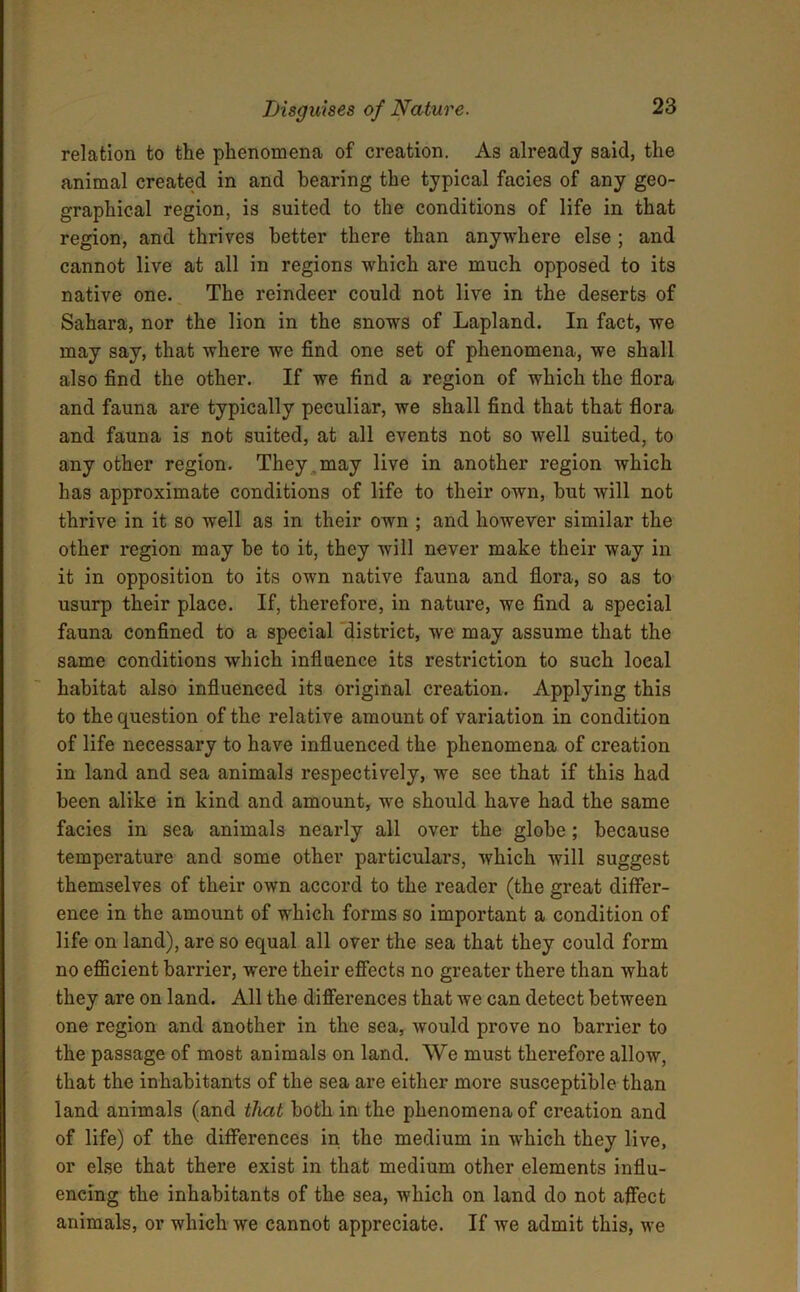 relation to the phenomena of creation. As already said, the animal created in and hearing the typical facies of any geo- graphical region, is suited to the conditions of life in that region, and thrives better there than anywhere else ; and cannot live at all in regions which are much opposed to its native one. The reindeer could not live in the deserts of Sahara, nor the lion in the snows of Lapland. In fact, we may say, that where we find one set of phenomena, we shall also find the other. If we find a region of which the flora and fauna are typically peculiar, we shall find that that flora and fauna is not suited, at all events not so well suited, to any other region. They , may live in another region which has approximate conditions of life to their own, but will not thrive in it so well as in their own ; and however similar the other region may be to it, they will never make their way in it in opposition to its own native fauna and flora, so as to usurp their place. If, therefore, in nature, we find a special fauna confined to a special district, we may assume that the same conditions which influence its restriction to such local habitat also influenced its original creation. Applying this to the question of the relative amount of variation in condition of life necessary to have influenced the phenomena of creation in land and sea animals respectively, we see that if this had been alike in kind and amount, we should have had the same facies in sea animals nearly all over the globe; because temperature and some other particulars, which will suggest themselves of their own accord to the reader (the great differ- ence in the amount of which forms so important a condition of life on land), are so equal all over the sea that they could form no efficient barrier, were their effects no greater there than what they are on land. All the differences that we can detect between one region and another in the sea, would prove no barrier to the passage of most animals on land. We must therefore allow, that the inhabitants of the sea are either more susceptible than land animals (and that both in the phenomena of creation and of life) of the differences in the medium in which they live, or else that there exist in that medium other elements influ- encing the inhabitants of the sea, which on land do not affect animals, or which we cannot appreciate. If we admit this, we