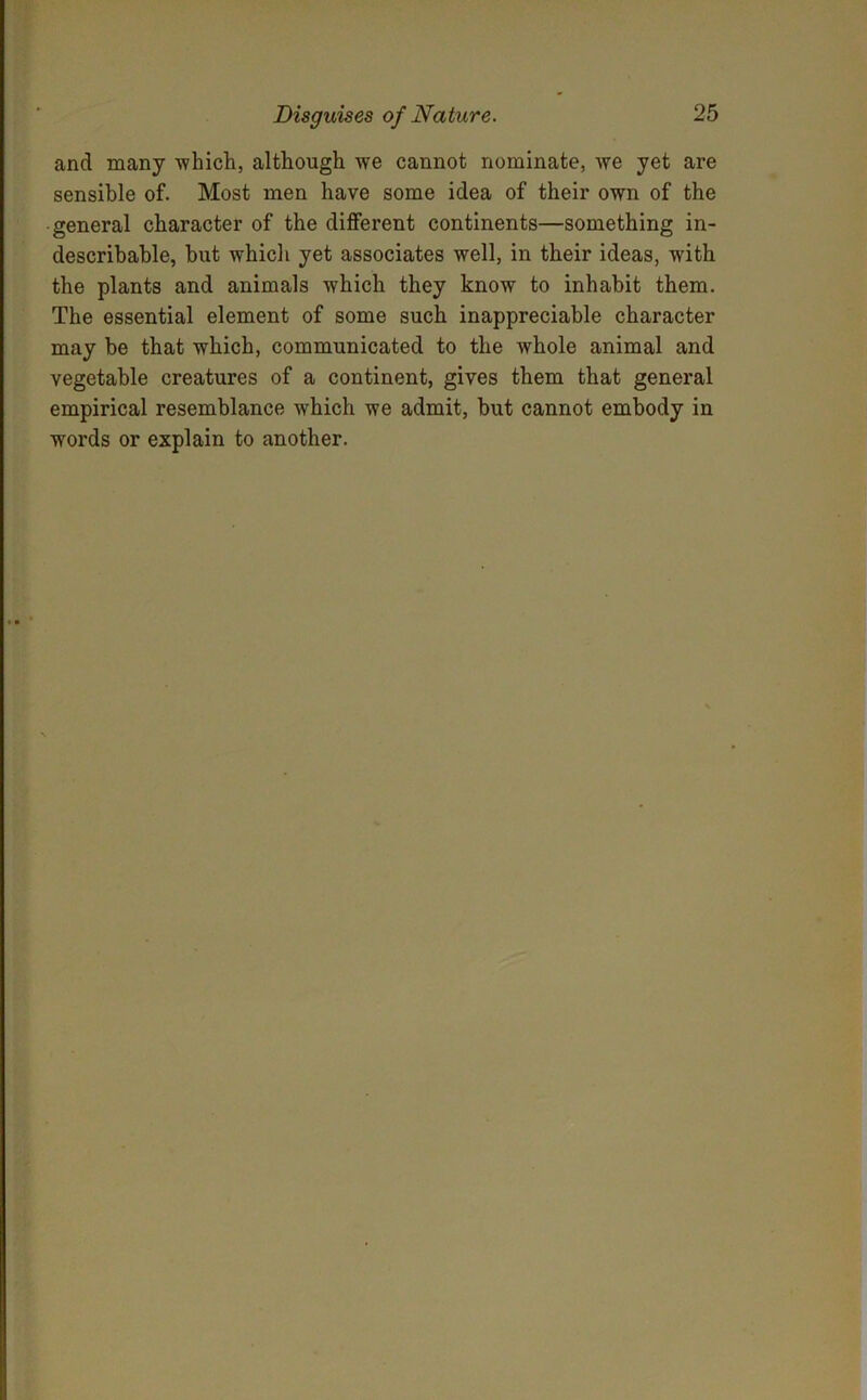 and many which, although we cannot nominate, we yet are sensible of. Most men have some idea of their own of the general character of the different continents—something in- describable, but which yet associates well, in their ideas, with the plants and animals which they know to inhabit them. The essential element of some such inappreciable character may be that which, communicated to the whole animal and vegetable creatures of a continent, gives them that general empirical resemblance which we admit, but cannot embody in words or explain to another.