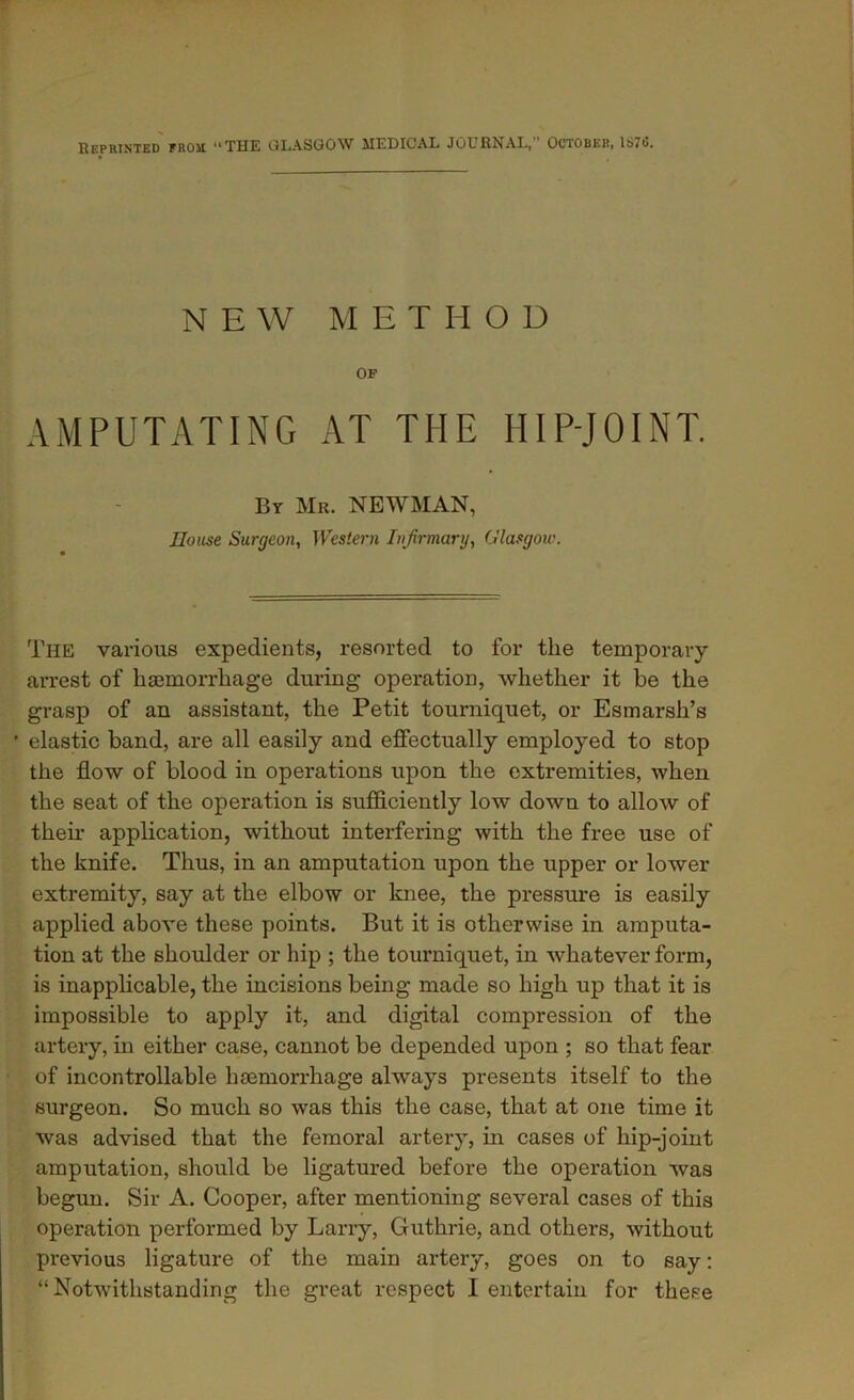 Reprinted from “THE GLASGOW MEDICAL JOURNAL, October, 1670. NEW METHOD OF AMPUTATING AT THE HIP-JOINT. By Mr. NEWMAN, House Surgeon, Western Infirmary, Glasgow. The various expedients, resorted to for the temporary arrest of hsemorrhage during operation, whether it be the grasp of an assistant, the Petit tourniquet, or Esmarsh’s ' elastic band, are all easily and effectually employed to stop the flow of blood in operations upon the extremities, when the seat of the operation is sufficiently low down to allow of their application, without interfering with the free use of the knife. Thus, in an amputation upon the upper or lower extremity, say at the elbow or knee, the pressure is easily applied above these points. But it is otherwise in amputa- tion at the shoulder or hip ; the tourniquet, in whatever form, is inapplicable, the incisions being made so high up that it is impossible to apply it, and digital compression of the artery, in either case, cannot be depended upon ; so that fear of incontrollable haemorrhage always presents itself to the surgeon. So much so was this the case, that at one time it was advised that the femoral artery, in cases of hip-joint amputation, should be ligatured before the operation was begun. Sir A. Cooper, after mentioning several cases of this operation performed by Larry, Guthrie, and others, without previous ligature of the main artery, goes on to say: