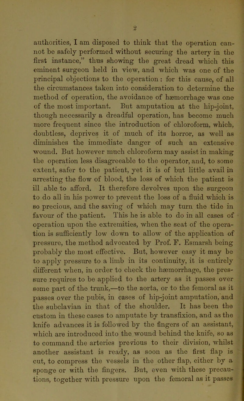 authorities, I am disposed to think that the operation can- not be safely performed without securing the artery in the first instance,” thus showing the great dread which this eminent surgeon held in view, and which was one of the juincipal objections to the operation: for this cause, of all the circumstances taken into consideration to determine the method of operation, the avoidance of haemorrhage was one of the most important. But amputatiou at the hip-joint, though necessarily a dreadful operation, has become much more frequent since the introduction of chloroform, which, doubtless, deprives it of much of its horror, as well as diminishes the immediate danger of such an extensive wound. But however much chloroform may assist in making the operation less disagreeable to the operator, and, to some extent, safer to the patient, yet it is of but little avail in arresting the flow of blood, the loss of which the patient is ill able to afford. It therefore devolves upon the surgeon to do all in his power to prevent the loss of a fluid which is so precious, and the saving of which may turn the tide in favour of the patient. This he is able to do in all cases of operation upon the extremities, when the seat of the opera- tion is sufficiently low down to allow of the application of pressure, the method advocated by Prof. F. Esmarsh being probably the most effective. But, however easy it may be to apply pressure to a limb in its continuity, it is entirely different when, in order to check the haemorrhage, the pres- sure requires to be applied to the artery as it passes over some part of the trunk,—to the aorta, or to the femoral as it passes over the pubis, in cases of hip-joint amputation, and the subclavian in that of the shoulder. It has been the custom in these cases to amputate by transfixion, and as the knife advances it is followed by the fingers of an assistant, which are introduced into the wound behind the knife, so as to command the arteries previous to their division, whilst another assistant is ready, as soon as the first flap is cut, to compress the vessels in the other flap, either by a sponge or with the fingers. But, even with these precau- tions, together with pressure upon the femoral as it passes